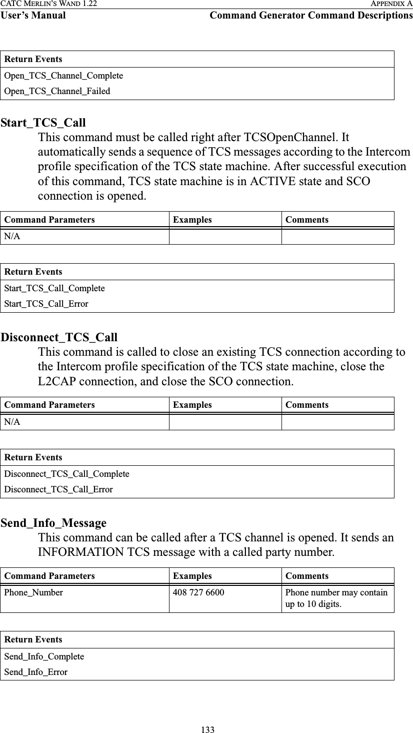  133CATC MERLIN’S WAND 1.22 APPENDIX AUser’s Manual Command Generator Command DescriptionsStart_TCS_CallThis command must be called right after TCSOpenChannel. It automatically sends a sequence of TCS messages according to the Intercom profile specification of the TCS state machine. After successful execution of this command, TCS state machine is in ACTIVE state and SCO connection is opened.  Disconnect_TCS_CallThis command is called to close an existing TCS connection according to the Intercom profile specification of the TCS state machine, close the L2CAP connection, and close the SCO connection.  Send_Info_MessageThis command can be called after a TCS channel is opened. It sends an INFORMATION TCS message with a called party number.  Return EventsOpen_TCS_Channel_CompleteOpen_TCS_Channel_FailedCommand Parameters Examples CommentsN/AReturn EventsStart_TCS_Call_CompleteStart_TCS_Call_ErrorCommand Parameters Examples CommentsN/AReturn EventsDisconnect_TCS_Call_CompleteDisconnect_TCS_Call_ErrorCommand Parameters Examples CommentsPhone_Number 408 727 6600 Phone number may contain up to 10 digits.Return EventsSend_Info_CompleteSend_Info_Error