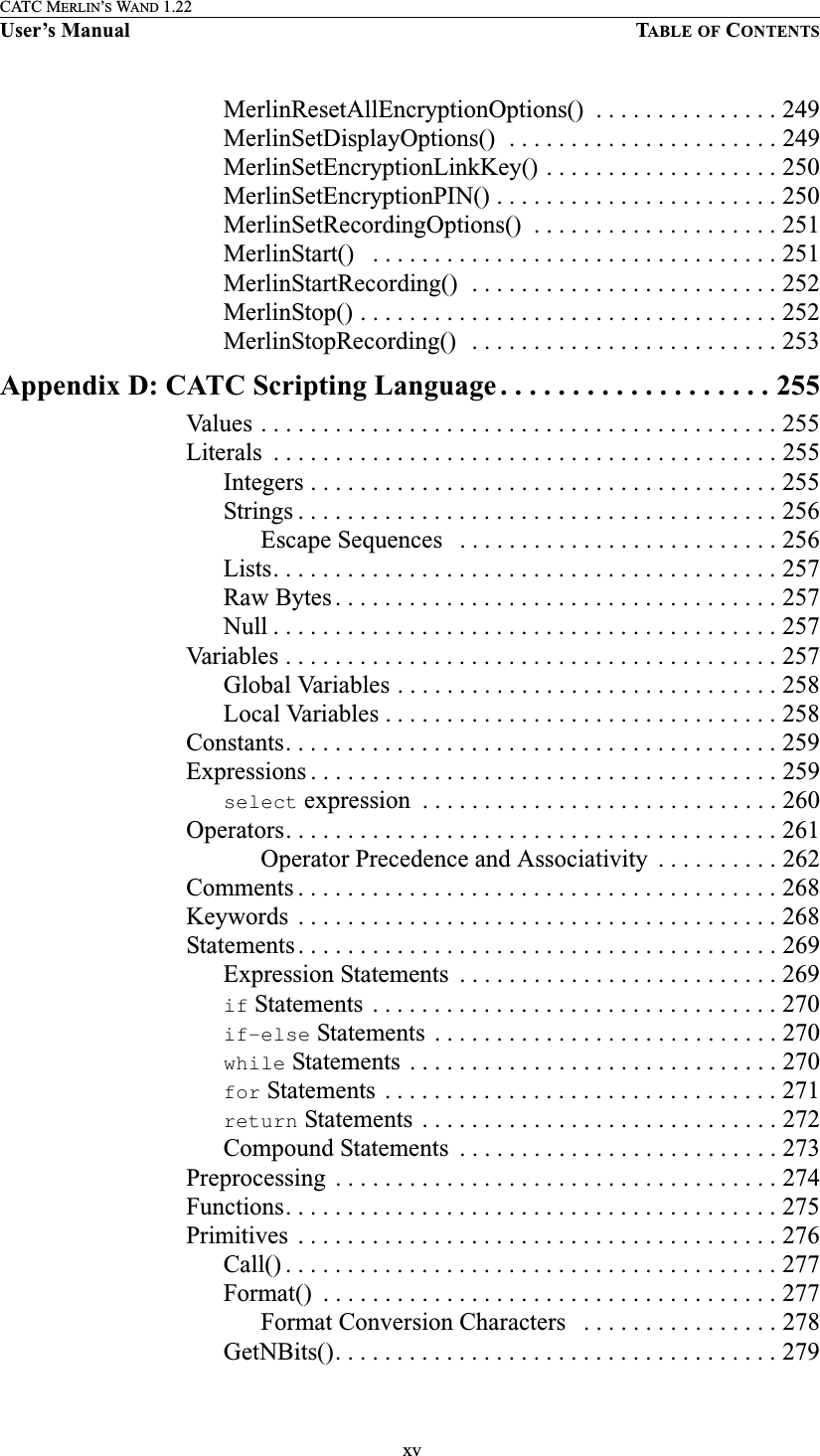  xvCATC MERLIN’S WAND 1.22User’s Manual TABLE OF CONTENTSMerlinResetAllEncryptionOptions()  . . . . . . . . . . . . . . . 249MerlinSetDisplayOptions()  . . . . . . . . . . . . . . . . . . . . . . 249MerlinSetEncryptionLinkKey() . . . . . . . . . . . . . . . . . . . 250MerlinSetEncryptionPIN() . . . . . . . . . . . . . . . . . . . . . . . 250MerlinSetRecordingOptions()  . . . . . . . . . . . . . . . . . . . . 251MerlinStart()   . . . . . . . . . . . . . . . . . . . . . . . . . . . . . . . . . 251MerlinStartRecording()  . . . . . . . . . . . . . . . . . . . . . . . . . 252MerlinStop() . . . . . . . . . . . . . . . . . . . . . . . . . . . . . . . . . . 252MerlinStopRecording()   . . . . . . . . . . . . . . . . . . . . . . . . . 253Appendix D: CATC Scripting Language . . . . . . . . . . . . . . . . . . . 255Values . . . . . . . . . . . . . . . . . . . . . . . . . . . . . . . . . . . . . . . . . . 255Literals  . . . . . . . . . . . . . . . . . . . . . . . . . . . . . . . . . . . . . . . . . 255Integers . . . . . . . . . . . . . . . . . . . . . . . . . . . . . . . . . . . . . . 255Strings . . . . . . . . . . . . . . . . . . . . . . . . . . . . . . . . . . . . . . . 256Escape Sequences   . . . . . . . . . . . . . . . . . . . . . . . . . . 256Lists. . . . . . . . . . . . . . . . . . . . . . . . . . . . . . . . . . . . . . . . . 257Raw Bytes . . . . . . . . . . . . . . . . . . . . . . . . . . . . . . . . . . . . 257Null . . . . . . . . . . . . . . . . . . . . . . . . . . . . . . . . . . . . . . . . . 257Variables . . . . . . . . . . . . . . . . . . . . . . . . . . . . . . . . . . . . . . . . 257Global Variables . . . . . . . . . . . . . . . . . . . . . . . . . . . . . . . 258Local Variables . . . . . . . . . . . . . . . . . . . . . . . . . . . . . . . . 258Constants. . . . . . . . . . . . . . . . . . . . . . . . . . . . . . . . . . . . . . . . 259Expressions . . . . . . . . . . . . . . . . . . . . . . . . . . . . . . . . . . . . . . 259select expression  . . . . . . . . . . . . . . . . . . . . . . . . . . . . . 260Operators. . . . . . . . . . . . . . . . . . . . . . . . . . . . . . . . . . . . . . . . 261Operator Precedence and Associativity  . . . . . . . . . . 262Comments . . . . . . . . . . . . . . . . . . . . . . . . . . . . . . . . . . . . . . . 268Keywords  . . . . . . . . . . . . . . . . . . . . . . . . . . . . . . . . . . . . . . . 268Statements . . . . . . . . . . . . . . . . . . . . . . . . . . . . . . . . . . . . . . . 269Expression Statements  . . . . . . . . . . . . . . . . . . . . . . . . . . 269if Statements  . . . . . . . . . . . . . . . . . . . . . . . . . . . . . . . . . 270if-else Statements  . . . . . . . . . . . . . . . . . . . . . . . . . . . . 270while Statements  . . . . . . . . . . . . . . . . . . . . . . . . . . . . . . 270for Statements  . . . . . . . . . . . . . . . . . . . . . . . . . . . . . . . . 271return Statements  . . . . . . . . . . . . . . . . . . . . . . . . . . . . . 272Compound Statements  . . . . . . . . . . . . . . . . . . . . . . . . . . 273Preprocessing  . . . . . . . . . . . . . . . . . . . . . . . . . . . . . . . . . . . . 274Functions. . . . . . . . . . . . . . . . . . . . . . . . . . . . . . . . . . . . . . . . 275Primitives  . . . . . . . . . . . . . . . . . . . . . . . . . . . . . . . . . . . . . . . 276Call() . . . . . . . . . . . . . . . . . . . . . . . . . . . . . . . . . . . . . . . . 277Format()  . . . . . . . . . . . . . . . . . . . . . . . . . . . . . . . . . . . . . 277Format Conversion Characters   . . . . . . . . . . . . . . . . 278GetNBits(). . . . . . . . . . . . . . . . . . . . . . . . . . . . . . . . . . . . 279