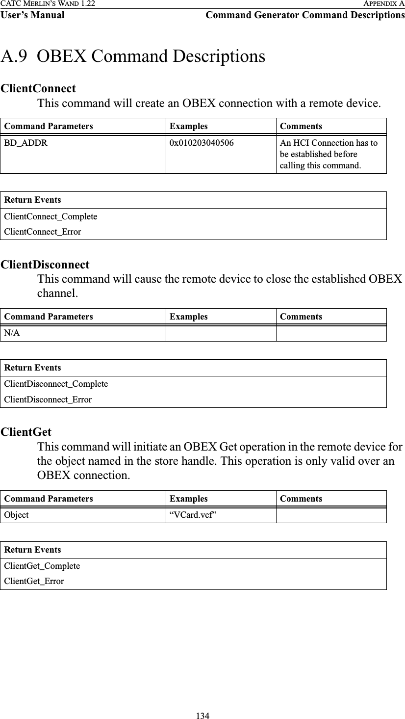 134CATC MERLIN’S WAND 1.22 APPENDIX AUser’s Manual Command Generator Command DescriptionsA.9  OBEX Command DescriptionsClientConnectThis command will create an OBEX connection with a remote device.ClientDisconnectThis command will cause the remote device to close the established OBEX channel.ClientGetThis command will initiate an OBEX Get operation in the remote device for the object named in the store handle. This operation is only valid over an OBEX connection.Command Parameters Examples CommentsBD_ADDR 0x010203040506 An HCI Connection has to be established before calling this command.Return EventsClientConnect_CompleteClientConnect_ErrorCommand Parameters Examples CommentsN/AReturn EventsClientDisconnect_CompleteClientDisconnect_ErrorCommand Parameters Examples CommentsObject “VCard.vcf”Return EventsClientGet_CompleteClientGet_Error