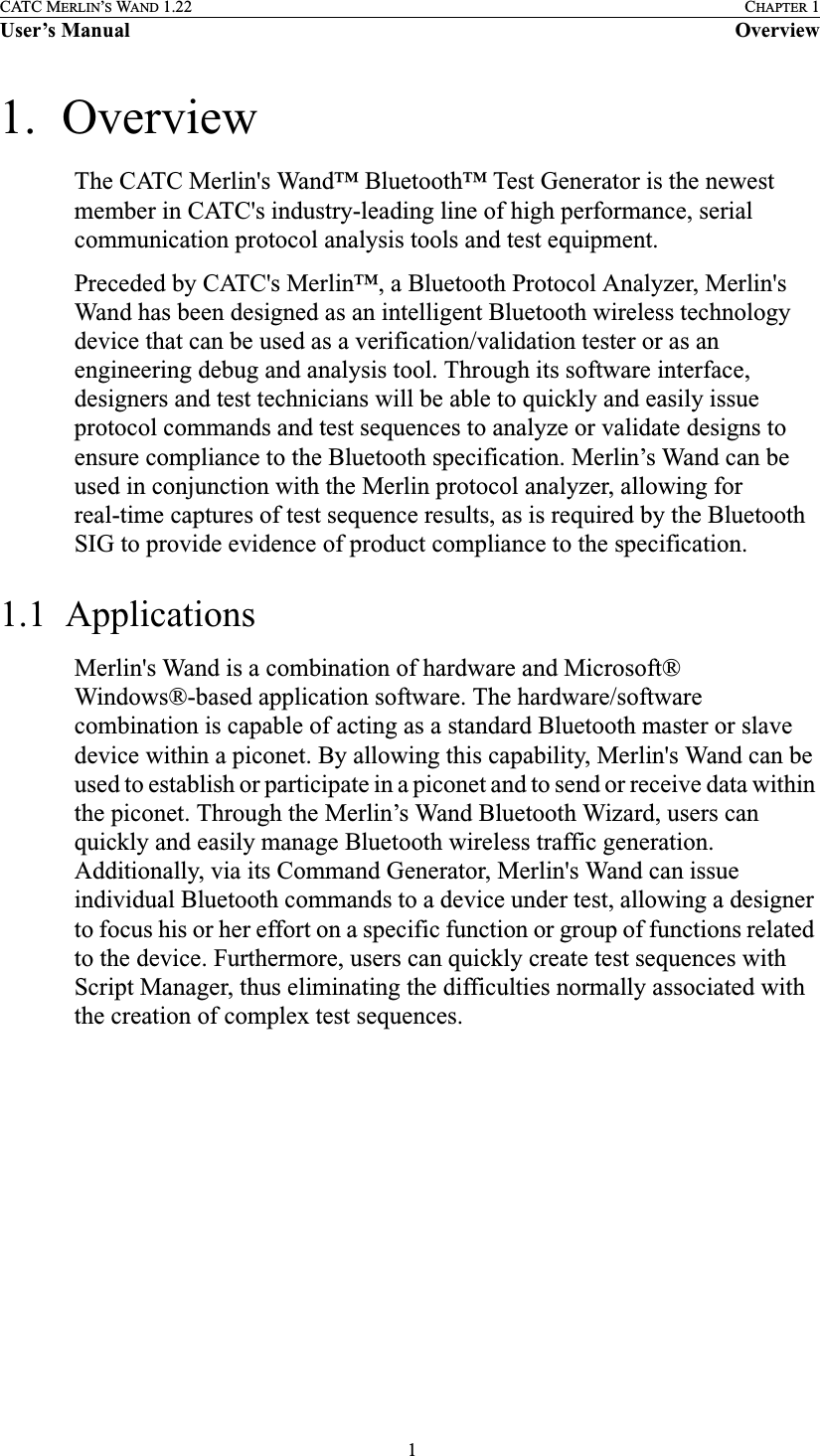  1CATC MERLIN’S WAND 1.22 CHAPTER 1User’s Manual Overview1.  OverviewThe CATC Merlin&apos;s Wand™ Bluetooth™ Test Generator is the newest member in CATC&apos;s industry-leading line of high performance, serial communication protocol analysis tools and test equipment. Preceded by CATC&apos;s Merlin™, a Bluetooth Protocol Analyzer, Merlin&apos;s Wand has been designed as an intelligent Bluetooth wireless technology device that can be used as a verification/validation tester or as an engineering debug and analysis tool. Through its software interface, designers and test technicians will be able to quickly and easily issue protocol commands and test sequences to analyze or validate designs to ensure compliance to the Bluetooth specification. Merlin’s Wand can be used in conjunction with the Merlin protocol analyzer, allowing for real-time captures of test sequence results, as is required by the Bluetooth SIG to provide evidence of product compliance to the specification. 1.1  ApplicationsMerlin&apos;s Wand is a combination of hardware and Microsoft® Windows®-based application software. The hardware/software combination is capable of acting as a standard Bluetooth master or slave device within a piconet. By allowing this capability, Merlin&apos;s Wand can be used to establish or participate in a piconet and to send or receive data within the piconet. Through the Merlin’s Wand Bluetooth Wizard, users can quickly and easily manage Bluetooth wireless traffic generation. Additionally, via its Command Generator, Merlin&apos;s Wand can issue individual Bluetooth commands to a device under test, allowing a designer to focus his or her effort on a specific function or group of functions related to the device. Furthermore, users can quickly create test sequences with Script Manager, thus eliminating the difficulties normally associated with the creation of complex test sequences.