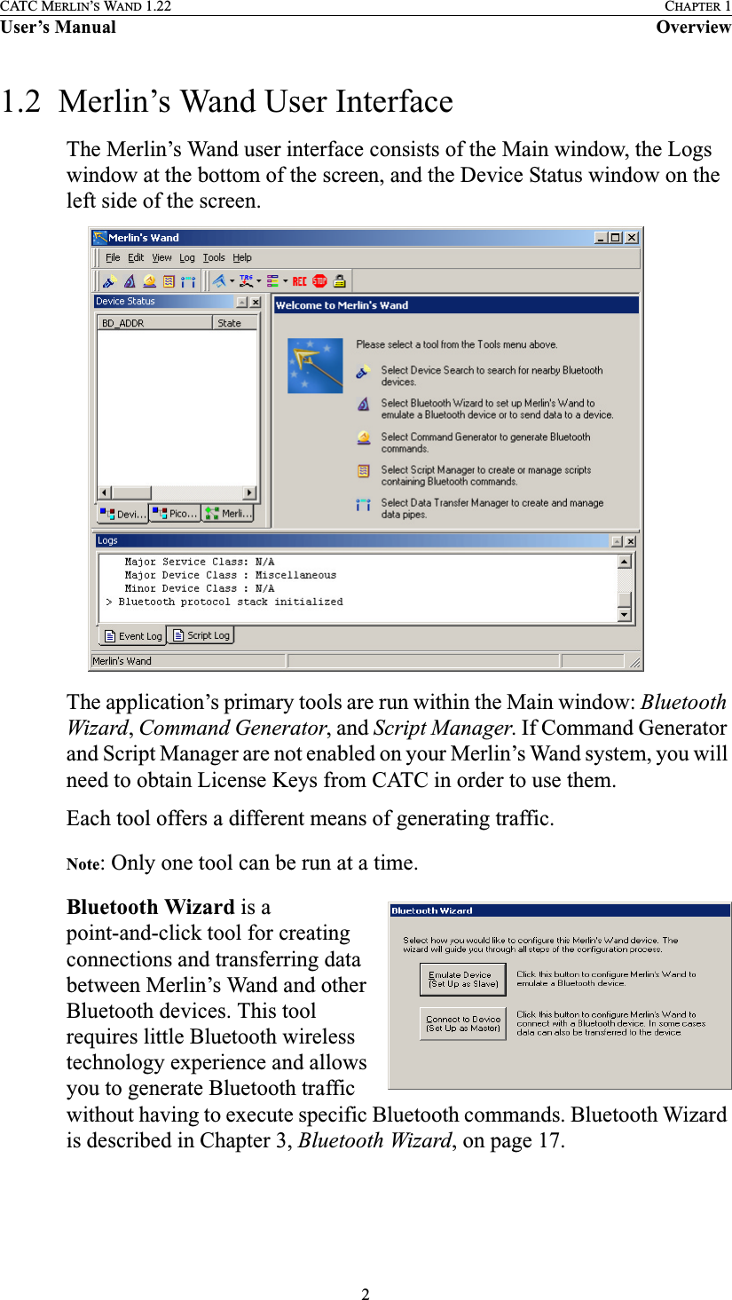 2CATC MERLIN’S WAND 1.22 CHAPTER 1User’s Manual Overview1.2  Merlin’s Wand User InterfaceThe Merlin’s Wand user interface consists of the Main window, the Logs window at the bottom of the screen, and the Device Status window on the left side of the screen.The application’s primary tools are run within the Main window: Bluetooth Wizard, Command Generator, and Script Manager. If Command Generator and Script Manager are not enabled on your Merlin’s Wand system, you will need to obtain License Keys from CATC in order to use them.Each tool offers a different means of generating traffic. Note: Only one tool can be run at a time.Bluetooth Wizard is a point-and-click tool for creating connections and transferring data between Merlin’s Wand and other Bluetooth devices. This tool requires little Bluetooth wireless technology experience and allows you to generate Bluetooth traffic without having to execute specific Bluetooth commands. Bluetooth Wizard is described in Chapter 3, Bluetooth Wizard, on page 17. 