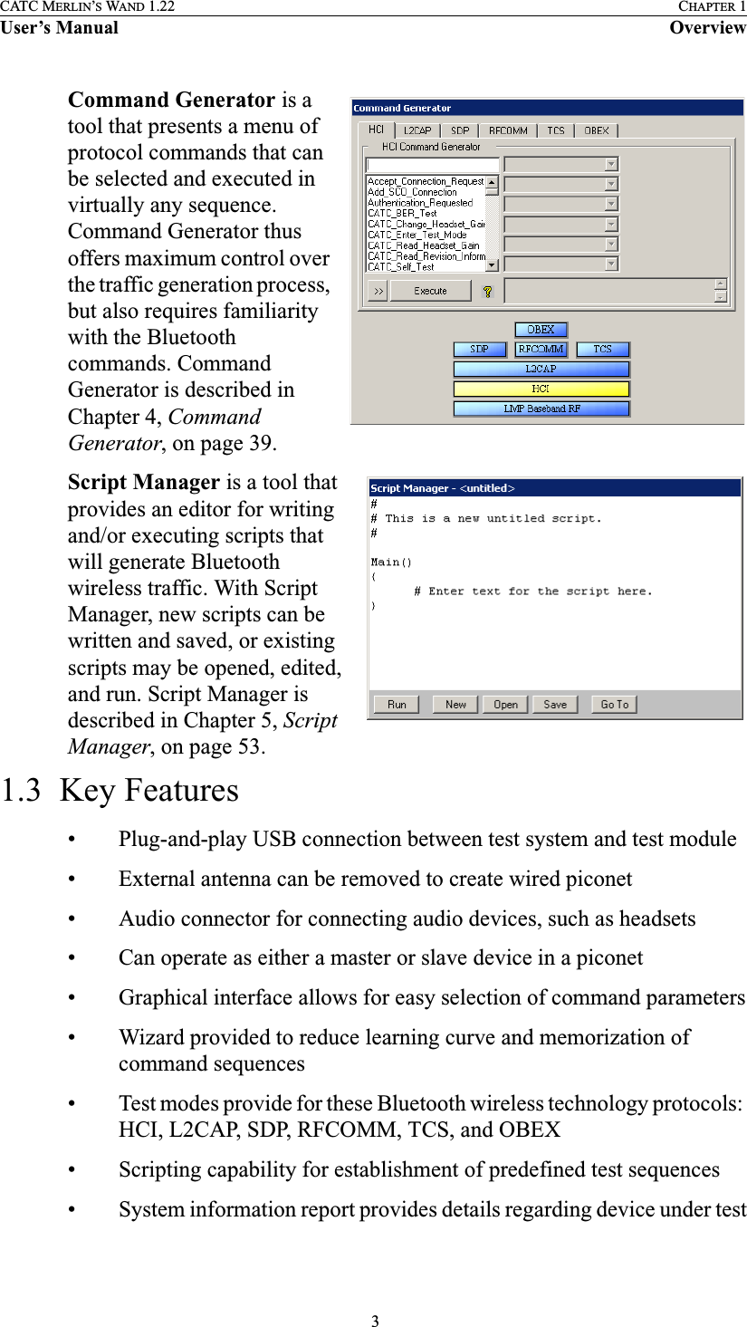  3CATC MERLIN’S WAND 1.22 CHAPTER 1User’s Manual OverviewCommand Generator is a tool that presents a menu of protocol commands that can be selected and executed in virtually any sequence. Command Generator thus offers maximum control over the traffic generation process, but also requires familiarity with the Bluetooth commands. Command Generator is described in Chapter 4, Command Generator, on page 39.Script Manager is a tool that provides an editor for writing and/or executing scripts that will generate Bluetooth wireless traffic. With Script Manager, new scripts can be written and saved, or existing scripts may be opened, edited, and run. Script Manager is described in Chapter 5, Script Manager, on page 53.1.3  Key Features• Plug-and-play USB connection between test system and test module• External antenna can be removed to create wired piconet• Audio connector for connecting audio devices, such as headsets• Can operate as either a master or slave device in a piconet• Graphical interface allows for easy selection of command parameters• Wizard provided to reduce learning curve and memorization of command sequences• Test modes provide for these Bluetooth wireless technology protocols: HCI, L2CAP, SDP, RFCOMM, TCS, and OBEX• Scripting capability for establishment of predefined test sequences• System information report provides details regarding device under test
