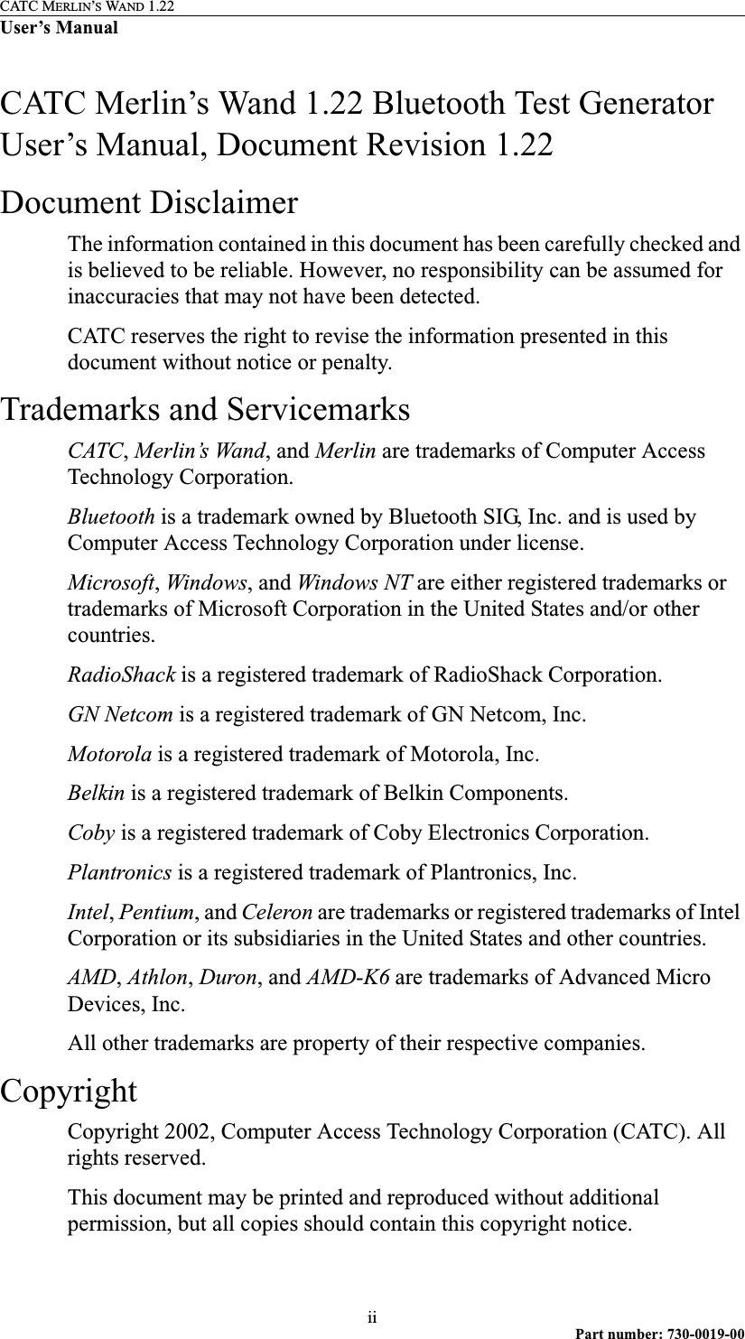 CATC MERLIN’S WAND 1.22User’s ManualiiPart number: 730-0019-00CATC Merlin’s Wand 1.22 Bluetooth Test Generator User’s Manual, Document Revision 1.22Document DisclaimerThe information contained in this document has been carefully checked and is believed to be reliable. However, no responsibility can be assumed for inaccuracies that may not have been detected.CATC reserves the right to revise the information presented in this document without notice or penalty.Trademarks and ServicemarksCATC, Merlin’s Wand, and Merlin are trademarks of Computer Access Technology Corporation. Bluetooth is a trademark owned by Bluetooth SIG, Inc. and is used by Computer Access Technology Corporation under license.Microsoft, Windows, and Windows NT are either registered trademarks or trademarks of Microsoft Corporation in the United States and/or other countries.RadioShack is a registered trademark of RadioShack Corporation.GN Netcom is a registered trademark of GN Netcom, Inc.Motorola is a registered trademark of Motorola, Inc.Belkin is a registered trademark of Belkin Components.Coby is a registered trademark of Coby Electronics Corporation.Plantronics is a registered trademark of Plantronics, Inc.Intel, Pentium, and Celeron are trademarks or registered trademarks of Intel Corporation or its subsidiaries in the United States and other countries. AMD, Athlon, Duron, and AMD-K6 are trademarks of Advanced Micro Devices, Inc.All other trademarks are property of their respective companies.CopyrightCopyright 2002, Computer Access Technology Corporation (CATC). All rights reserved.This document may be printed and reproduced without additional permission, but all copies should contain this copyright notice.