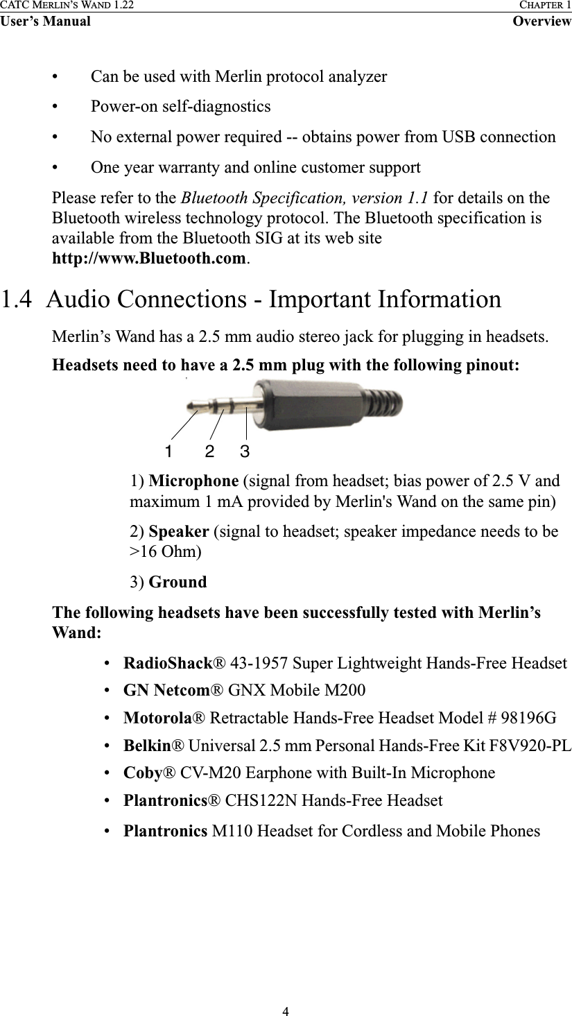 4CATC MERLIN’S WAND 1.22 CHAPTER 1User’s Manual Overview• Can be used with Merlin protocol analyzer• Power-on self-diagnostics• No external power required -- obtains power from USB connection• One year warranty and online customer supportPlease refer to the Bluetooth Specification, version 1.1 for details on the Bluetooth wireless technology protocol. The Bluetooth specification is available from the Bluetooth SIG at its web site http://www.Bluetooth.com.1.4  Audio Connections - Important InformationMerlin’s Wand has a 2.5 mm audio stereo jack for plugging in headsets.Headsets need to have a 2.5 mm plug with the following pinout:1) Microphone (signal from headset; bias power of 2.5 V and maximum 1 mA provided by Merlin&apos;s Wand on the same pin)2) Speaker (signal to headset; speaker impedance needs to be &gt;16 Ohm)3) GroundThe following headsets have been successfully tested with Merlin’s Wand:•RadioShack® 43-1957 Super Lightweight Hands-Free Headset•GN Netcom® GNX Mobile M200•Motorola® Retractable Hands-Free Headset Model # 98196G •Belkin® Universal 2.5 mm Personal Hands-Free Kit F8V920-PL•Coby® CV-M20 Earphone with Built-In Microphone•Plantronics® CHS122N Hands-Free Headset•Plantronics M110 Headset for Cordless and Mobile Phones