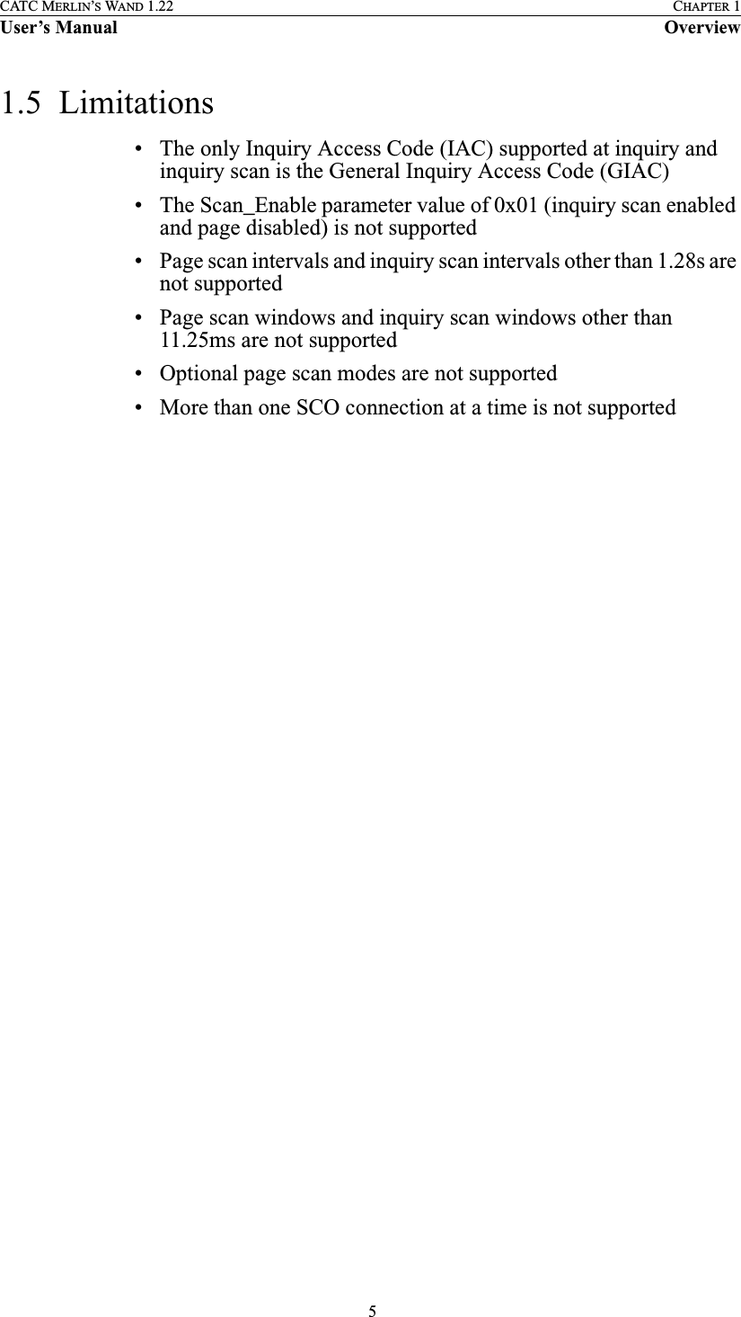  5CATC MERLIN’S WAND 1.22 CHAPTER 1User’s Manual Overview1.5  Limitations• The only Inquiry Access Code (IAC) supported at inquiry and inquiry scan is the General Inquiry Access Code (GIAC)• The Scan_Enable parameter value of 0x01 (inquiry scan enabled and page disabled) is not supported• Page scan intervals and inquiry scan intervals other than 1.28s are not supported• Page scan windows and inquiry scan windows other than 11.25ms are not supported• Optional page scan modes are not supported• More than one SCO connection at a time is not supported