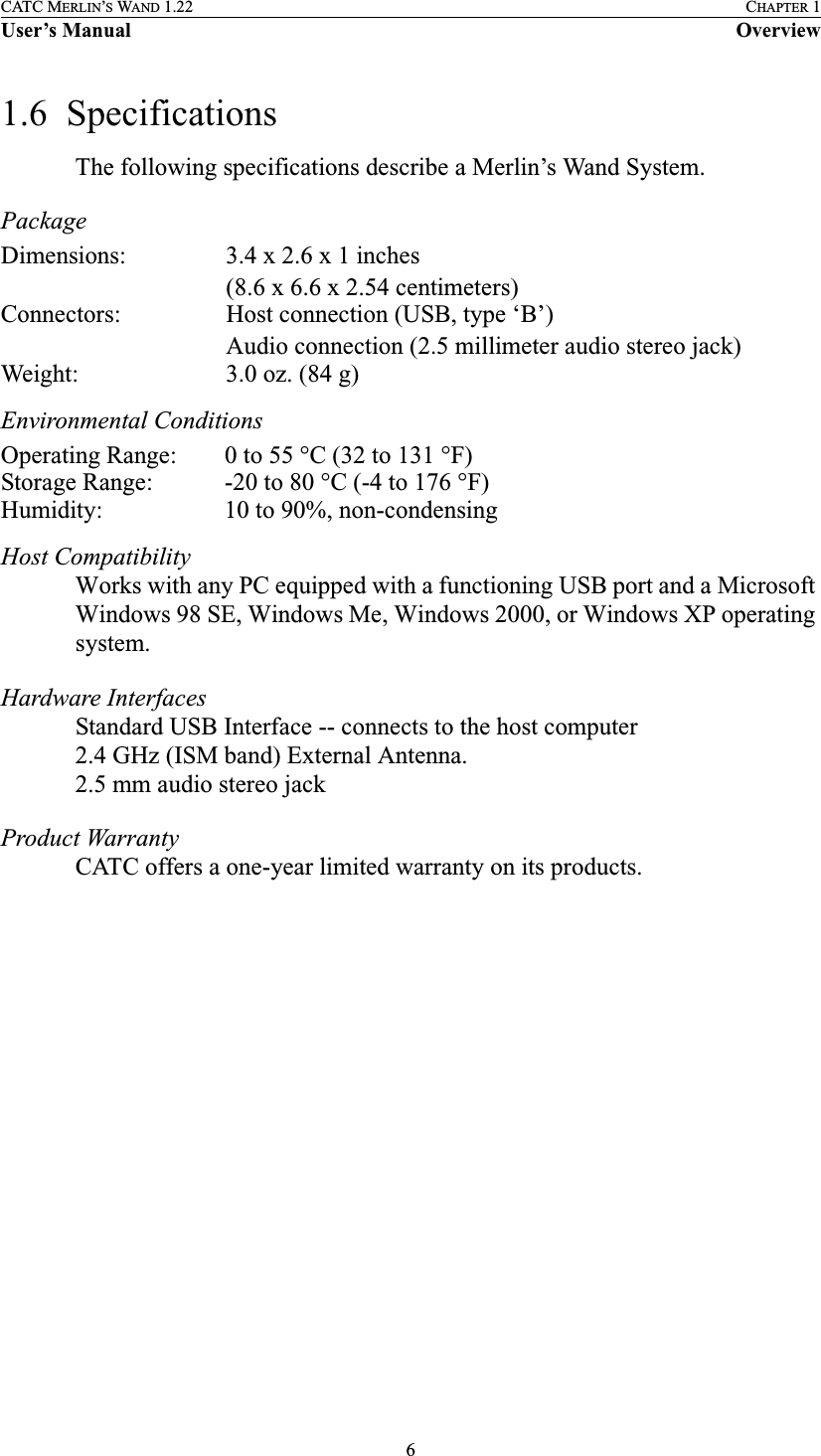6CATC MERLIN’S WAND 1.22 CHAPTER 1User’s Manual Overview1.6  SpecificationsThe following specifications describe a Merlin’s Wand System. PackageEnvironmental Conditions Host CompatibilityWorks with any PC equipped with a functioning USB port and a Microsoft Windows 98 SE, Windows Me, Windows 2000, or Windows XP operating system.Hardware Interfaces Standard USB Interface -- connects to the host computer2.4 GHz (ISM band) External Antenna.2.5 mm audio stereo jackProduct Warranty CATC offers a one-year limited warranty on its products.Dimensions: 3.4 x 2.6 x 1 inches(8.6 x 6.6 x 2.54 centimeters)Connectors: Host connection (USB, type ‘B’)Audio connection (2.5 millimeter audio stereo jack)Weight: 3.0 oz. (84 g)Operating Range: 0 to 55 °C (32 to 131 °F)Storage Range: -20 to 80 °C (-4 to 176 °F)Humidity: 10 to 90%, non-condensing