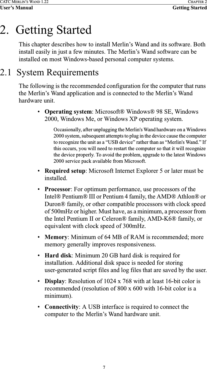  7CATC MERLIN’S WAND 1.22 CHAPTER 2User’s Manual Getting Started2.  Getting Started This chapter describes how to install Merlin’s Wand and its software. Both install easily in just a few minutes. The Merlin’s Wand software can be installed on most Windows-based personal computer systems.2.1  System RequirementsThe following is the recommended configuration for the computer that runs the Merlin’s Wand application and is connected to the Merlin’s Wand hardware unit.•Operating system: Microsoft® Windows® 98 SE, Windows 2000, Windows Me, or Windows XP operating system.Occasionally, after unplugging the Merlin&apos;s Wand hardware on a Windows 2000 system, subsequent attempts to plug in the device cause the computer to recognize the unit as a “USB device” rather than as “Merlin&apos;s Wand.” If this occurs, you will need to restart the computer so that it will recognize the device properly. To avoid the problem, upgrade to the latest Windows 2000 service pack available from Microsoft.•Required setup: Microsoft Internet Explorer 5 or later must be installed.•Processor: For optimum performance, use processors of the Intel® Pentium® III or Pentium 4 family, the AMD® Athlon® or Duron® family, or other compatible processors with clock speed of 500mHz or higher. Must have, as a minimum, a processor from the Intel Pentium II or Celeron® family, AMD-K6® family, or equivalent with clock speed of 300mHz.•Memory: Minimum of 64 MB of RAM is recommended; more memory generally improves responsiveness.•Hard disk: Minimum 20 GB hard disk is required for installation. Additional disk space is needed for storing user-generated script files and log files that are saved by the user.•Display: Resolution of 1024 x 768 with at least 16-bit color is recommended (resolution of 800 x 600 with 16-bit color is a minimum).•Connectivity: A USB interface is required to connect the  computer to the Merlin’s Wand hardware unit.