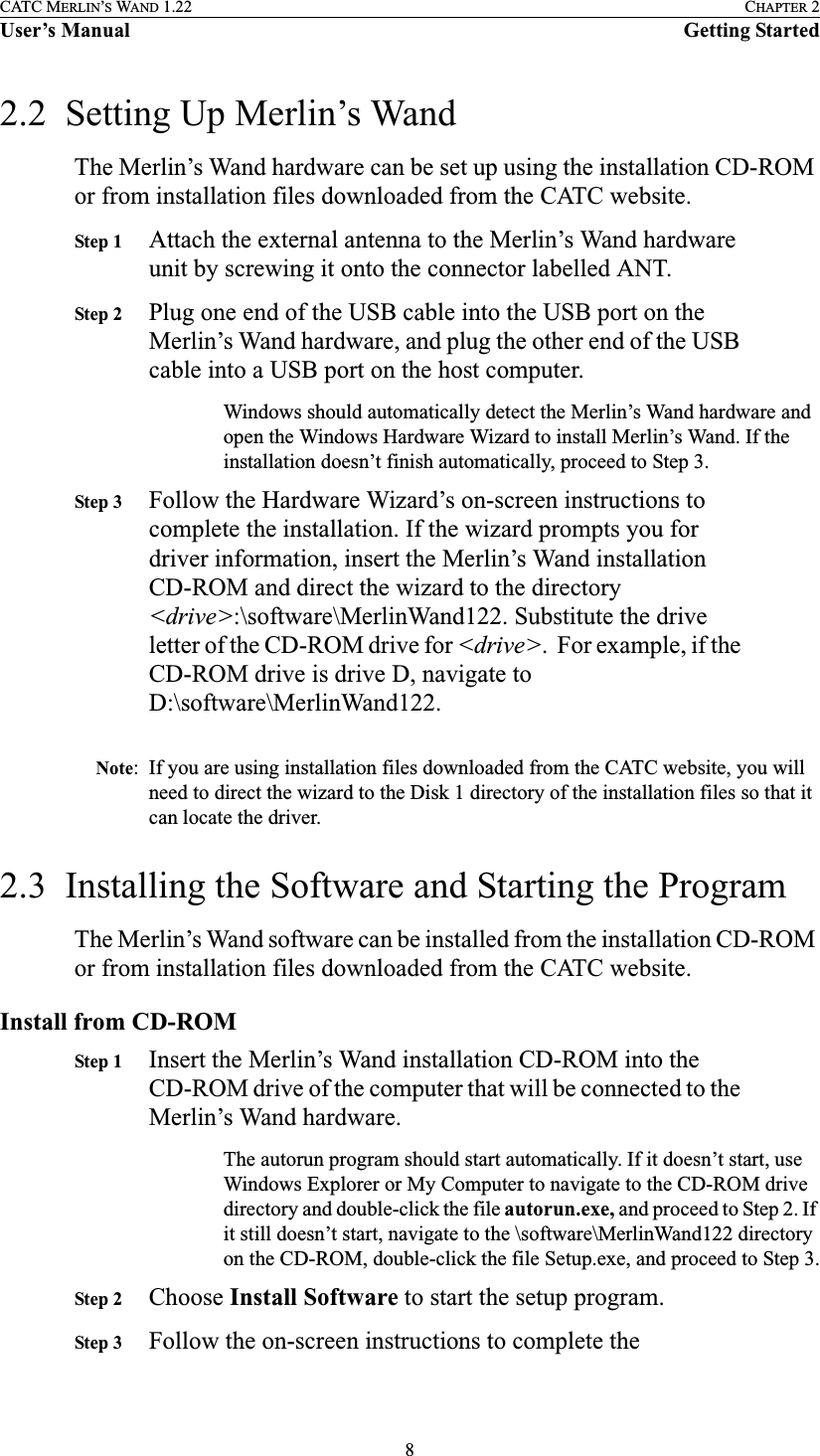 8CATC MERLIN’S WAND 1.22 CHAPTER 2User’s Manual Getting Started2.2  Setting Up Merlin’s WandThe Merlin’s Wand hardware can be set up using the installation CD-ROM or from installation files downloaded from the CATC website.Step 1 Attach the external antenna to the Merlin’s Wand hardware unit by screwing it onto the connector labelled ANT.Step 2 Plug one end of the USB cable into the USB port on the Merlin’s Wand hardware, and plug the other end of the USB cable into a USB port on the host computer.Windows should automatically detect the Merlin’s Wand hardware and open the Windows Hardware Wizard to install Merlin’s Wand. If the installation doesn’t finish automatically, proceed to Step 3.Step 3 Follow the Hardware Wizard’s on-screen instructions to complete the installation. If the wizard prompts you for driver information, insert the Merlin’s Wand installation CD-ROM and direct the wizard to the directory &lt;drive&gt;:\software\MerlinWand122. Substitute the drive letter of the CD-ROM drive for &lt;drive&gt;.  For example, if the CD-ROM drive is drive D, navigate to D:\software\MerlinWand122.Note: If you are using installation files downloaded from the CATC website, you will need to direct the wizard to the Disk 1 directory of the installation files so that it can locate the driver.2.3  Installing the Software and Starting the ProgramThe Merlin’s Wand software can be installed from the installation CD-ROM or from installation files downloaded from the CATC website.Install from CD-ROMStep 1 Insert the Merlin’s Wand installation CD-ROM into the CD-ROM drive of the computer that will be connected to the Merlin’s Wand hardware.The autorun program should start automatically. If it doesn’t start, use Windows Explorer or My Computer to navigate to the CD-ROM drive directory and double-click the file autorun.exe, and proceed to Step 2. If it still doesn’t start, navigate to the \software\MerlinWand122 directory on the CD-ROM, double-click the file Setup.exe, and proceed to Step 3.Step 2 Choose Install Software to start the setup program.Step 3 Follow the on-screen instructions to complete the 