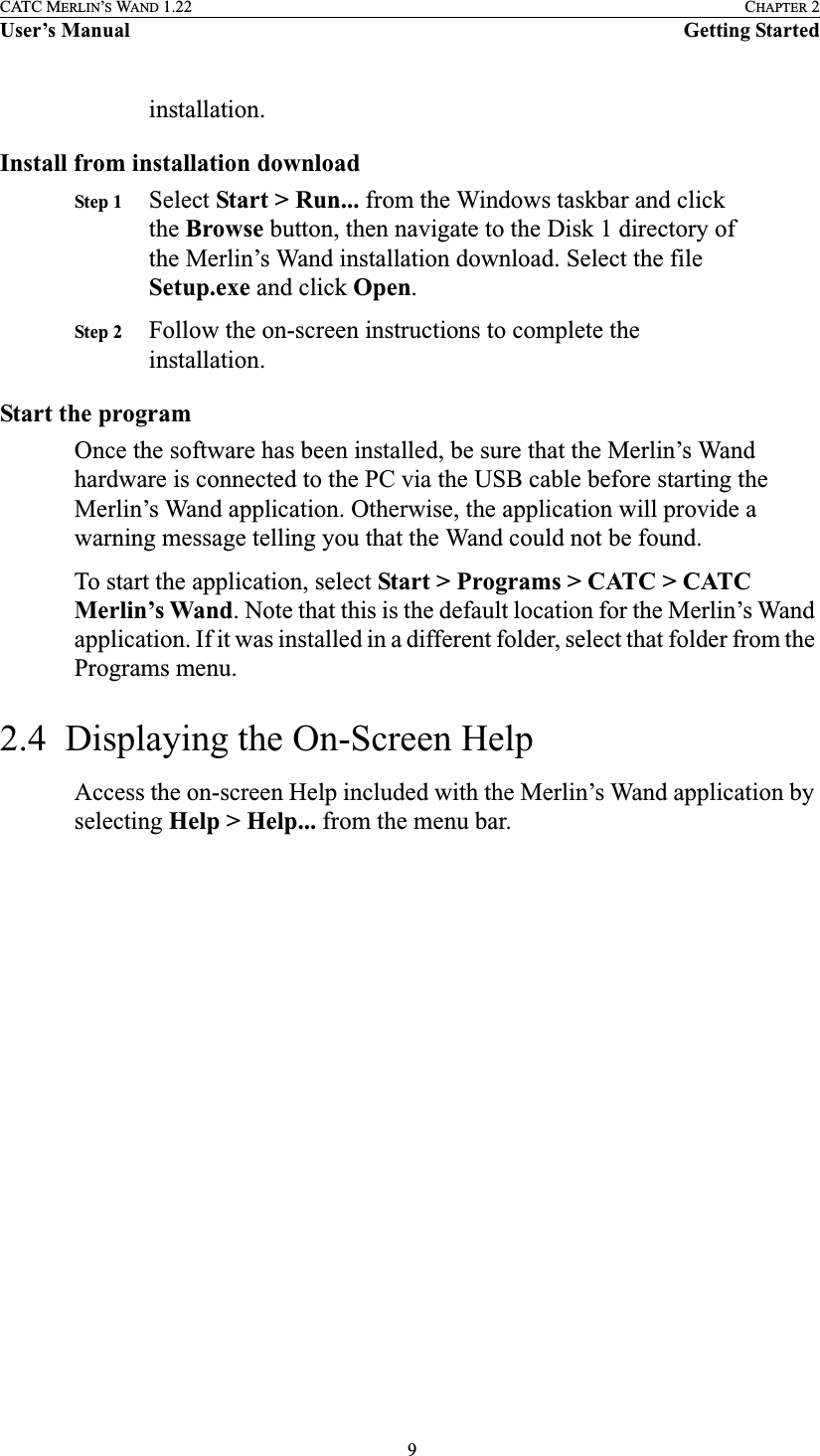  9CATC MERLIN’S WAND 1.22 CHAPTER 2User’s Manual Getting Startedinstallation.Install from installation downloadStep 1 Select Start &gt; Run... from the Windows taskbar and click the Browse button, then navigate to the Disk 1 directory of the Merlin’s Wand installation download. Select the file Setup.exe and click Open.Step 2 Follow the on-screen instructions to complete the installation.Start the programOnce the software has been installed, be sure that the Merlin’s Wand hardware is connected to the PC via the USB cable before starting the Merlin’s Wand application. Otherwise, the application will provide a warning message telling you that the Wand could not be found.To start the application, select Start &gt; Programs &gt; CATC &gt; CATC Merlin’s Wand. Note that this is the default location for the Merlin’s Wand application. If it was installed in a different folder, select that folder from the Programs menu.2.4  Displaying the On-Screen HelpAccess the on-screen Help included with the Merlin’s Wand application by selecting Help &gt; Help... from the menu bar.