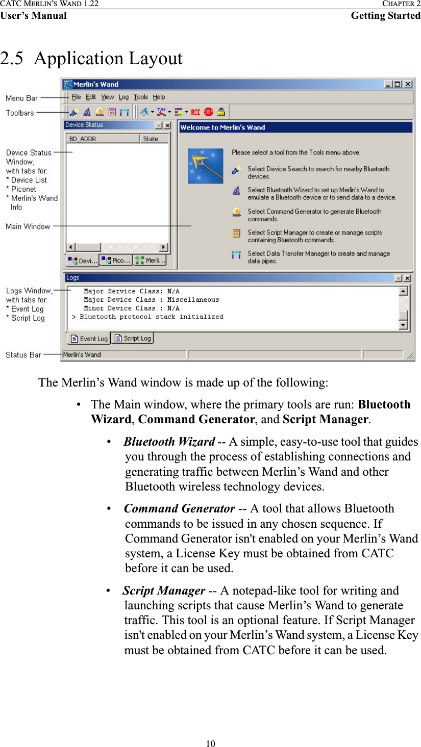 10CATC MERLIN’S WAND 1.22 CHAPTER 2User’s Manual Getting Started2.5  Application LayoutThe Merlin’s Wand window is made up of the following:• The Main window, where the primary tools are run: Bluetooth Wizard, Command Generator, and Script Manager.    •Bluetooth Wizard -- A simple, easy-to-use tool that guides you through the process of establishing connections and generating traffic between Merlin’s Wand and other Bluetooth wireless technology devices.•Command Generator -- A tool that allows Bluetooth commands to be issued in any chosen sequence. If Command Generator isn&apos;t enabled on your Merlin’s Wand system, a License Key must be obtained from CATC before it can be used.•Script Manager -- A notepad-like tool for writing and launching scripts that cause Merlin’s Wand to generate traffic. This tool is an optional feature. If Script Manager isn&apos;t enabled on your Merlin’s Wand system, a License Key must be obtained from CATC before it can be used.