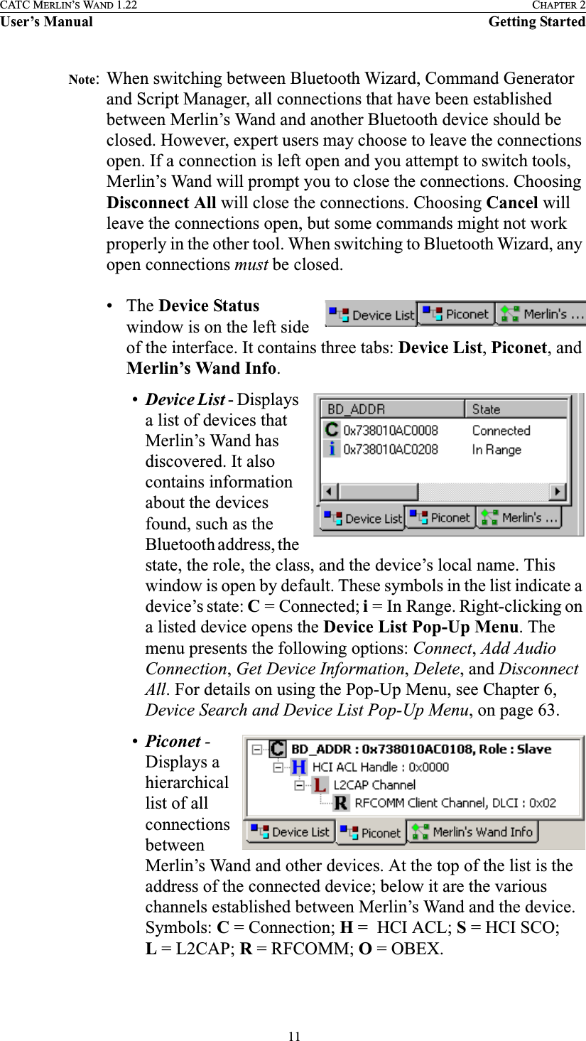  11CATC MERLIN’S WAND 1.22 CHAPTER 2User’s Manual Getting StartedNote: When switching between Bluetooth Wizard, Command Generator and Script Manager, all connections that have been established between Merlin’s Wand and another Bluetooth device should be closed. However, expert users may choose to leave the connections open. If a connection is left open and you attempt to switch tools, Merlin’s Wand will prompt you to close the connections. Choosing Disconnect All will close the connections. Choosing Cancel will leave the connections open, but some commands might not work properly in the other tool. When switching to Bluetooth Wizard, any open connections must be closed.• The Device Status window is on the left side of the interface. It contains three tabs: Device List, Piconet, and Merlin’s Wand Info.•Device List - Displays a list of devices that Merlin’s Wand has discovered. It also contains information about the devices found, such as the Bluetooth address, the state, the role, the class, and the device’s local name. This window is open by default. These symbols in the list indicate a device’s state: C= Connected; i= In Range. Right-clicking on a listed device opens the Device List Pop-Up Menu. The menu presents the following options: Connect, Add Audio Connection, Get Device Information, Delete, and Disconnect All. For details on using the Pop-Up Menu, see Chapter 6, Device Search and Device List Pop-Up Menu, on page 63.•Piconet - Displays a hierarchical list of all connections between Merlin’s Wand and other devices. At the top of the list is the address of the connected device; below it are the various channels established between Merlin’s Wand and the device. Symbols: C= Connection; H= HCIACL; S=HCISCO; L=L2CAP; R= RFCOMM; O=OBEX.