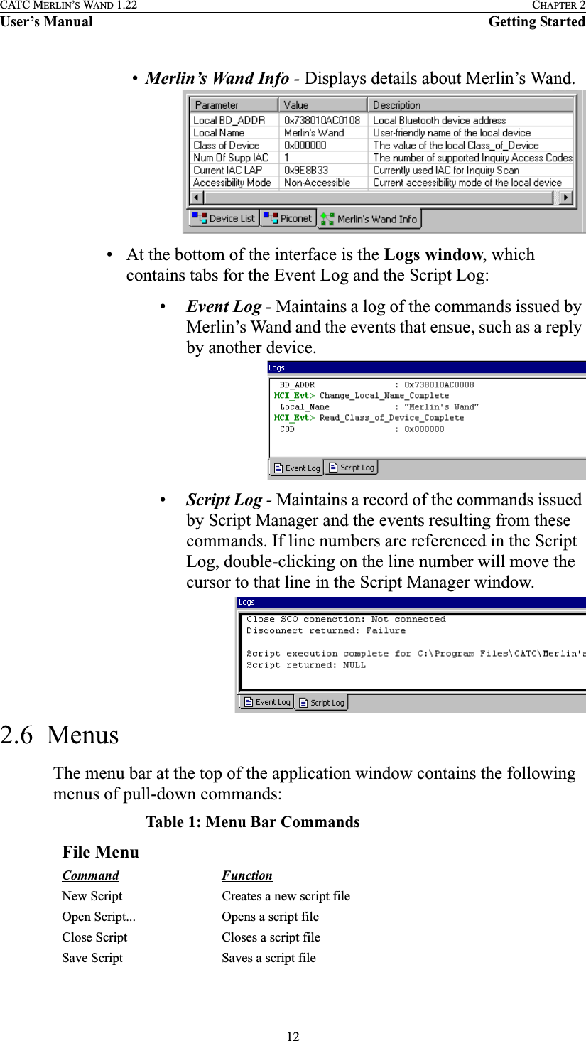 12CATC MERLIN’S WAND 1.22 CHAPTER 2User’s Manual Getting Started•Merlin’s Wand Info - Displays details about Merlin’s Wand.• At the bottom of the interface is the Logs window, which contains tabs for the Event Log and the Script Log:•Event Log - Maintains a log of the commands issued by Merlin’s Wand and the events that ensue, such as a reply by another device.•Script Log - Maintains a record of the commands issued by Script Manager and the events resulting from these commands. If line numbers are referenced in the Script Log, double-clicking on the line number will move the cursor to that line in the Script Manager window.2.6  MenusThe menu bar at the top of the application window contains the following menus of pull-down commands:Table 1: Menu Bar CommandsFile MenuCommand FunctionNew Script Creates a new script fileOpen Script... Opens a script fileClose Script Closes a script fileSave Script Saves a script file