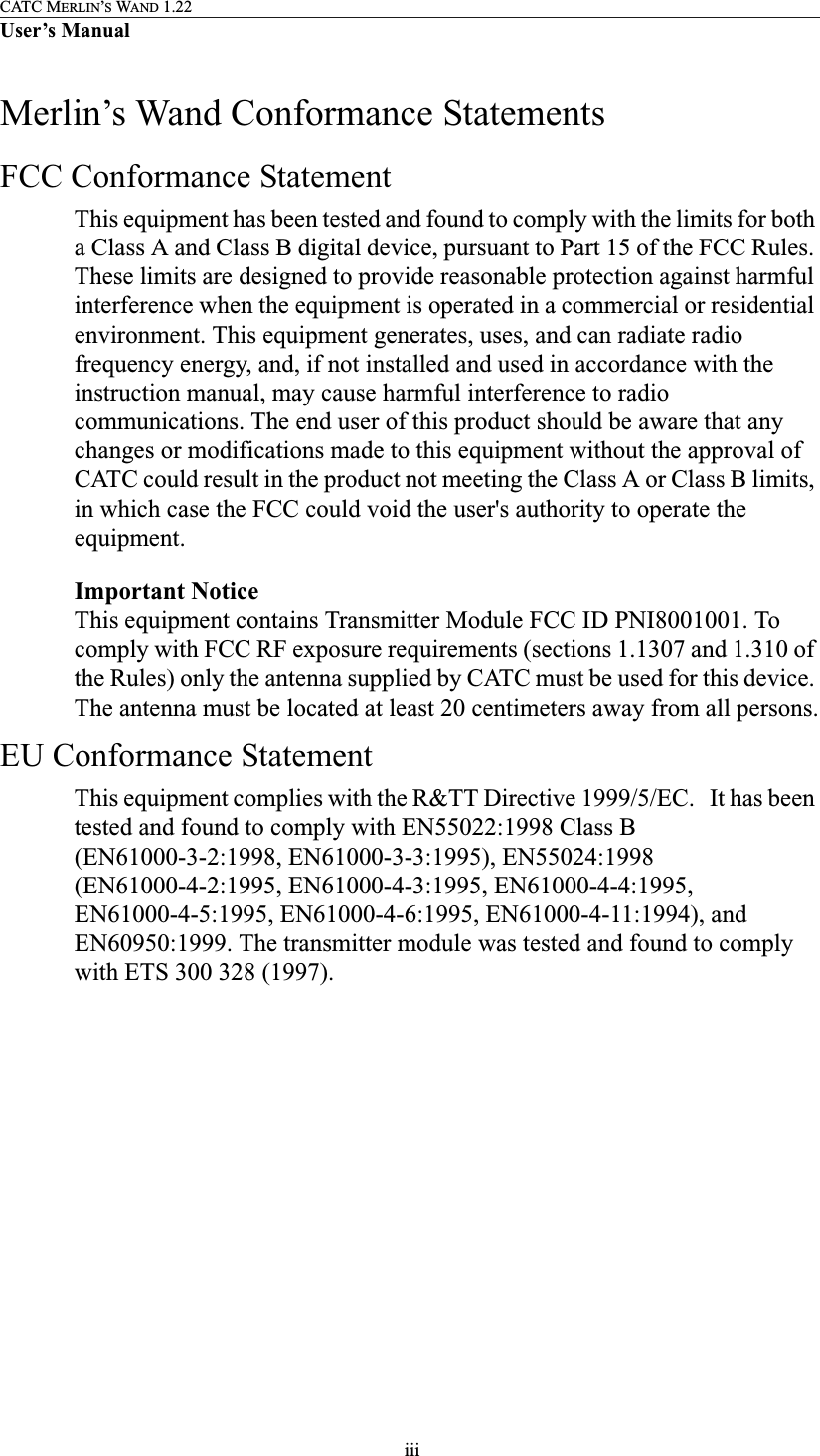  iiiCATC MERLIN’S WAND 1.22User’s ManualMerlin’s Wand Conformance StatementsFCC Conformance StatementThis equipment has been tested and found to comply with the limits for both a Class A and Class B digital device, pursuant to Part 15 of the FCC Rules. These limits are designed to provide reasonable protection against harmful interference when the equipment is operated in a commercial or residential environment. This equipment generates, uses, and can radiate radio frequency energy, and, if not installed and used in accordance with the instruction manual, may cause harmful interference to radio communications. The end user of this product should be aware that any changes or modifications made to this equipment without the approval of CATC could result in the product not meeting the Class A or Class B limits, in which case the FCC could void the user&apos;s authority to operate the equipment.Important NoticeThis equipment contains Transmitter Module FCC ID PNI8001001. To comply with FCC RF exposure requirements (sections 1.1307 and 1.310 of the Rules) only the antenna supplied by CATC must be used for this device. The antenna must be located at least 20 centimeters away from all persons.EU Conformance StatementThis equipment complies with the R&amp;TT Directive 1999/5/EC.   It has been tested and found to comply with EN55022:1998 Class B (EN61000-3-2:1998, EN61000-3-3:1995), EN55024:1998 (EN61000-4-2:1995, EN61000-4-3:1995, EN61000-4-4:1995, EN61000-4-5:1995, EN61000-4-6:1995, EN61000-4-11:1994), and EN60950:1999. The transmitter module was tested and found to comply with ETS 300 328 (1997).