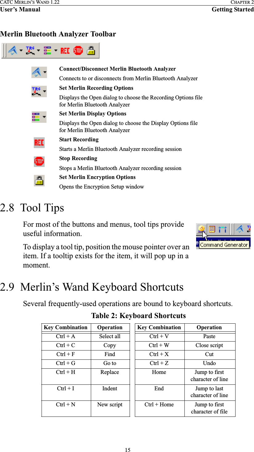  15CATC MERLIN’S WAND 1.22 CHAPTER 2User’s Manual Getting StartedMerlin Bluetooth Analyzer Toolbar2.8  Tool TipsFor most of the buttons and menus, tool tips provide useful information. To display a tool tip, position the mouse pointer over an item. If a tooltip exists for the item, it will pop up in a moment.2.9  Merlin’s Wand Keyboard ShortcutsSeveral frequently-used operations are bound to keyboard shortcuts. Connect/Disconnect Merlin Bluetooth AnalyzerConnects to or disconnects from Merlin Bluetooth AnalyzerSet Merlin Recording OptionsDisplays the Open dialog to choose the Recording Options file for Merlin Bluetooth AnalyzerSet Merlin Display OptionsDisplays the Open dialog to choose the Display Options file for Merlin Bluetooth AnalyzerStart RecordingStarts a Merlin Bluetooth Analyzer recording sessionStop RecordingStops a Merlin Bluetooth Analyzer recording sessionSet Merlin Encryption OptionsOpens the Encryption Setup windowTable 2: Keyboard ShortcutsKey Combination Operation Key Combination OperationCtrl + A Select all Ctrl + V PasteCtrl + C Copy Ctrl + W Close scriptCtrl + F Find Ctrl + X CutCtrl + G Go to Ctrl + Z UndoCtrl + H Replace Home Jump to first character of lineCtrl + I Indent End Jump to last character of lineCtrl + N New script Ctrl + Home Jump to first character of file