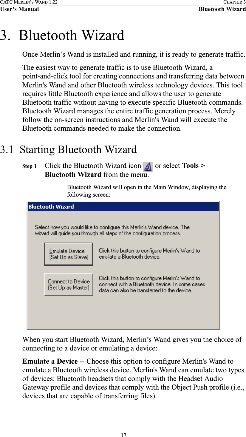  17CATC MERLIN’S WAND 1.22 CHAPTER 3User’s Manual Bluetooth Wizard3.  Bluetooth WizardOnce Merlin’s Wand is installed and running, it is ready to generate traffic.The easiest way to generate traffic is to use Bluetooth Wizard, a point-and-click tool for creating connections and transferring data between Merlin&apos;s Wand and other Bluetooth wireless technology devices. This tool requires little Bluetooth experience and allows the user to generate Bluetooth traffic without having to execute specific Bluetooth commands. Bluetooth Wizard manages the entire traffic generation process. Merely follow the on-screen instructions and Merlin&apos;s Wand will execute the Bluetooth commands needed to make the connection.3.1  Starting Bluetooth WizardStep 1 Click the Bluetooth Wizard icon   or select Tools &gt; Bluetooth Wizard from the menu.Bluetooth Wizard will open in the Main Window, displaying the following screen:When you start Bluetooth Wizard, Merlin’s Wand gives you the choice of connecting to a device or emulating a device:Emulate a Device -- Choose this option to configure Merlin&apos;s Wand to emulate a Bluetooth wireless device. Merlin&apos;s Wand can emulate two types of devices: Bluetooth headsets that comply with the Headset Audio Gateway profile and devices that comply with the Object Push profile (i.e., devices that are capable of transferring files).