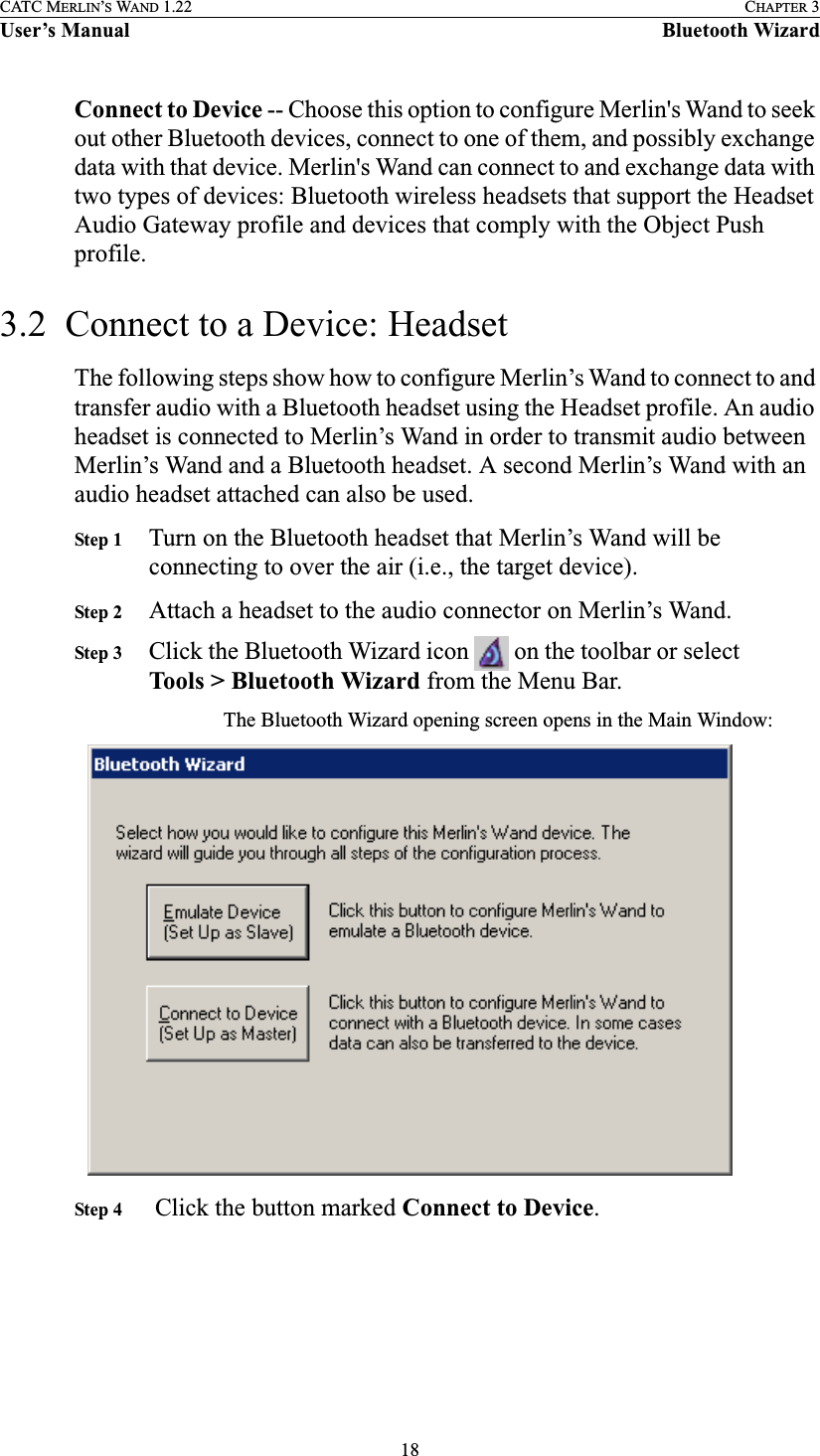 18CATC MERLIN’S WAND 1.22 CHAPTER 3User’s Manual Bluetooth WizardConnect to Device -- Choose this option to configure Merlin&apos;s Wand to seek out other Bluetooth devices, connect to one of them, and possibly exchange data with that device. Merlin&apos;s Wand can connect to and exchange data with two types of devices: Bluetooth wireless headsets that support the Headset Audio Gateway profile and devices that comply with the Object Push profile.3.2  Connect to a Device: HeadsetThe following steps show how to configure Merlin’s Wand to connect to and transfer audio with a Bluetooth headset using the Headset profile. An audio headset is connected to Merlin’s Wand in order to transmit audio between Merlin’s Wand and a Bluetooth headset. A second Merlin’s Wand with an audio headset attached can also be used.Step 1 Turn on the Bluetooth headset that Merlin’s Wand will be connecting to over the air (i.e., the target device).Step 2 Attach a headset to the audio connector on Merlin’s Wand.Step 3 Click the Bluetooth Wizard icon   on the toolbar or select Tools &gt; Bluetooth Wizard from the Menu Bar.The Bluetooth Wizard opening screen opens in the Main Window:Step 4  Click the button marked Connect to Device.
