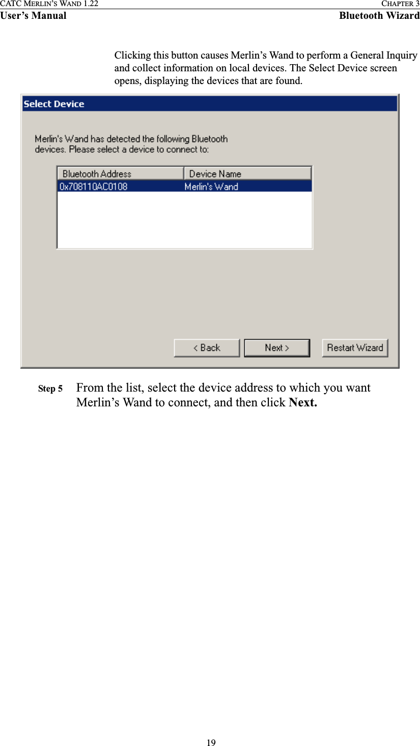  19CATC MERLIN’S WAND 1.22 CHAPTER 3User’s Manual Bluetooth WizardClicking this button causes Merlin’s Wand to perform a General Inquiry and collect information on local devices. The Select Device screen opens, displaying the devices that are found.Step 5 From the list, select the device address to which you want Merlin’s Wand to connect, and then click Next.