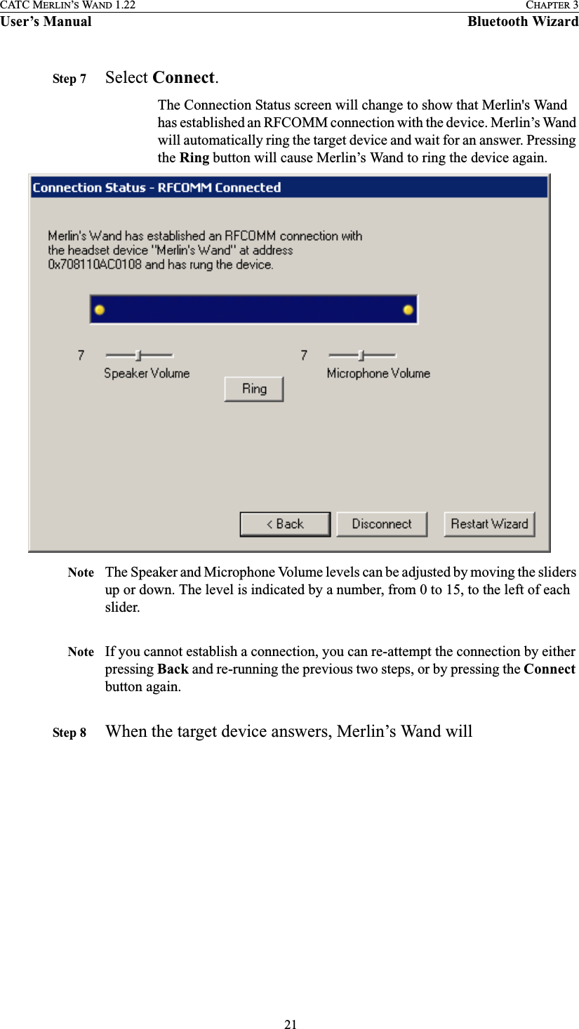  21CATC MERLIN’S WAND 1.22 CHAPTER 3User’s Manual Bluetooth WizardStep 7 Select Connect.The Connection Status screen will change to show that Merlin&apos;s Wand has established an RFCOMM connection with the device. Merlin’s Wand will automatically ring the target device and wait for an answer. Pressing the Ring button will cause Merlin’s Wand to ring the device again. Note The Speaker and Microphone Volume levels can be adjusted by moving the sliders up or down. The level is indicated by a number, from 0 to 15, to the left of each slider.Note If you cannot establish a connection, you can re-attempt the connection by either pressing Back and re-running the previous two steps, or by pressing the Connect button again.Step 8 When the target device answers, Merlin’s Wand will 