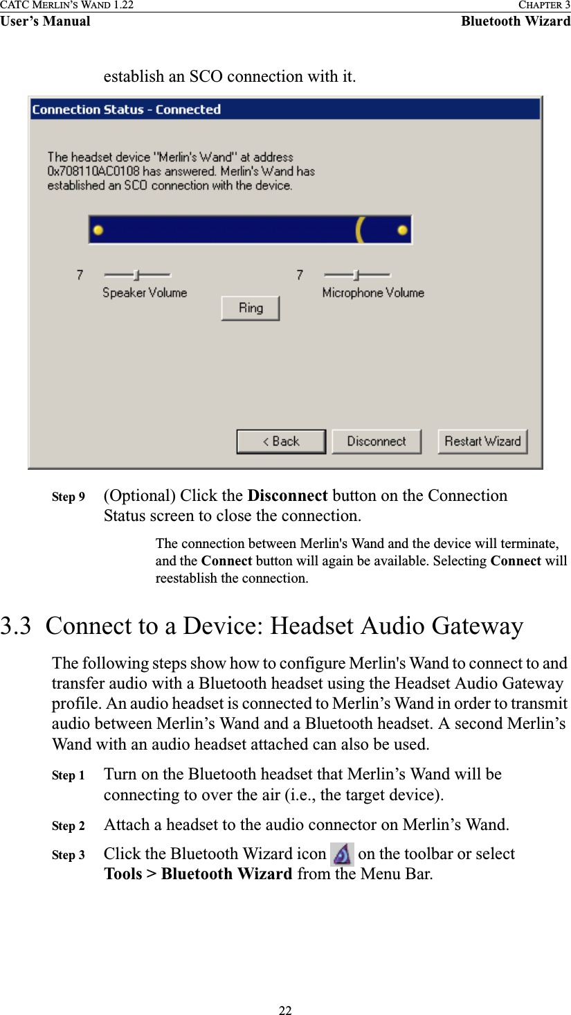 22CATC MERLIN’S WAND 1.22 CHAPTER 3User’s Manual Bluetooth Wizardestablish an SCO connection with it.Step 9 (Optional) Click the Disconnect button on the Connection Status screen to close the connection.The connection between Merlin&apos;s Wand and the device will terminate, and the Connect button will again be available. Selecting Connect will reestablish the connection.3.3  Connect to a Device: Headset Audio GatewayThe following steps show how to configure Merlin&apos;s Wand to connect to and transfer audio with a Bluetooth headset using the Headset Audio Gateway profile. An audio headset is connected to Merlin’s Wand in order to transmit audio between Merlin’s Wand and a Bluetooth headset. A second Merlin’s Wand with an audio headset attached can also be used.Step 1 Turn on the Bluetooth headset that Merlin’s Wand will be connecting to over the air (i.e., the target device).Step 2 Attach a headset to the audio connector on Merlin’s Wand.Step 3 Click the Bluetooth Wizard icon   on the toolbar or select Tools &gt; Bluetooth Wizard from the Menu Bar.