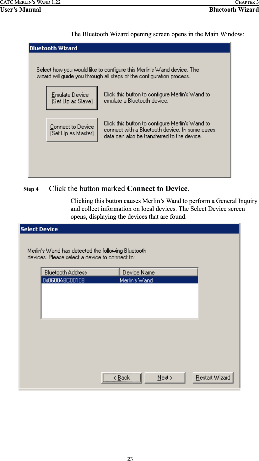  23CATC MERLIN’S WAND 1.22 CHAPTER 3User’s Manual Bluetooth WizardThe Bluetooth Wizard opening screen opens in the Main Window:Step 4  Click the button marked Connect to Device.Clicking this button causes Merlin’s Wand to perform a General Inquiry and collect information on local devices. The Select Device screen opens, displaying the devices that are found.