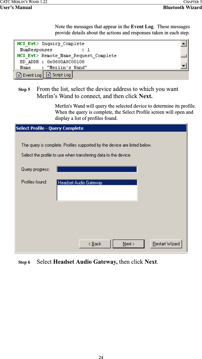 24CATC MERLIN’S WAND 1.22 CHAPTER 3User’s Manual Bluetooth WizardNote the messages that appear in the Event Log.  These messages provide details about the actions and responses taken in each step.Step 5 From the list, select the device address to which you want Merlin’s Wand to connect, and then click Next.Merlin&apos;s Wand will query the selected device to determine its profile. When the query is complete, the Select Profile screen will open and display a list of profiles found.Step 6 Select Headset Audio Gateway, then click Next.