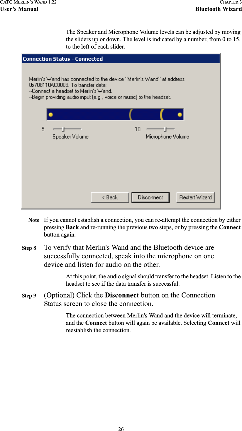 26CATC MERLIN’S WAND 1.22 CHAPTER 3User’s Manual Bluetooth WizardThe Speaker and Microphone Volume levels can be adjusted by moving the sliders up or down. The level is indicated by a number, from 0 to 15, to the left of each slider. Note If you cannot establish a connection, you can re-attempt the connection by either pressing Back and re-running the previous two steps, or by pressing the Connect button again.Step 8 To verify that Merlin&apos;s Wand and the Bluetooth device are successfully connected, speak into the microphone on one device and listen for audio on the other.At this point, the audio signal should transfer to the headset. Listen to the headset to see if the data transfer is successful. Step 9 (Optional) Click the Disconnect button on the Connection Status screen to close the connection.The connection between Merlin&apos;s Wand and the device will terminate, and the Connect button will again be available. Selecting Connect will reestablish the connection.