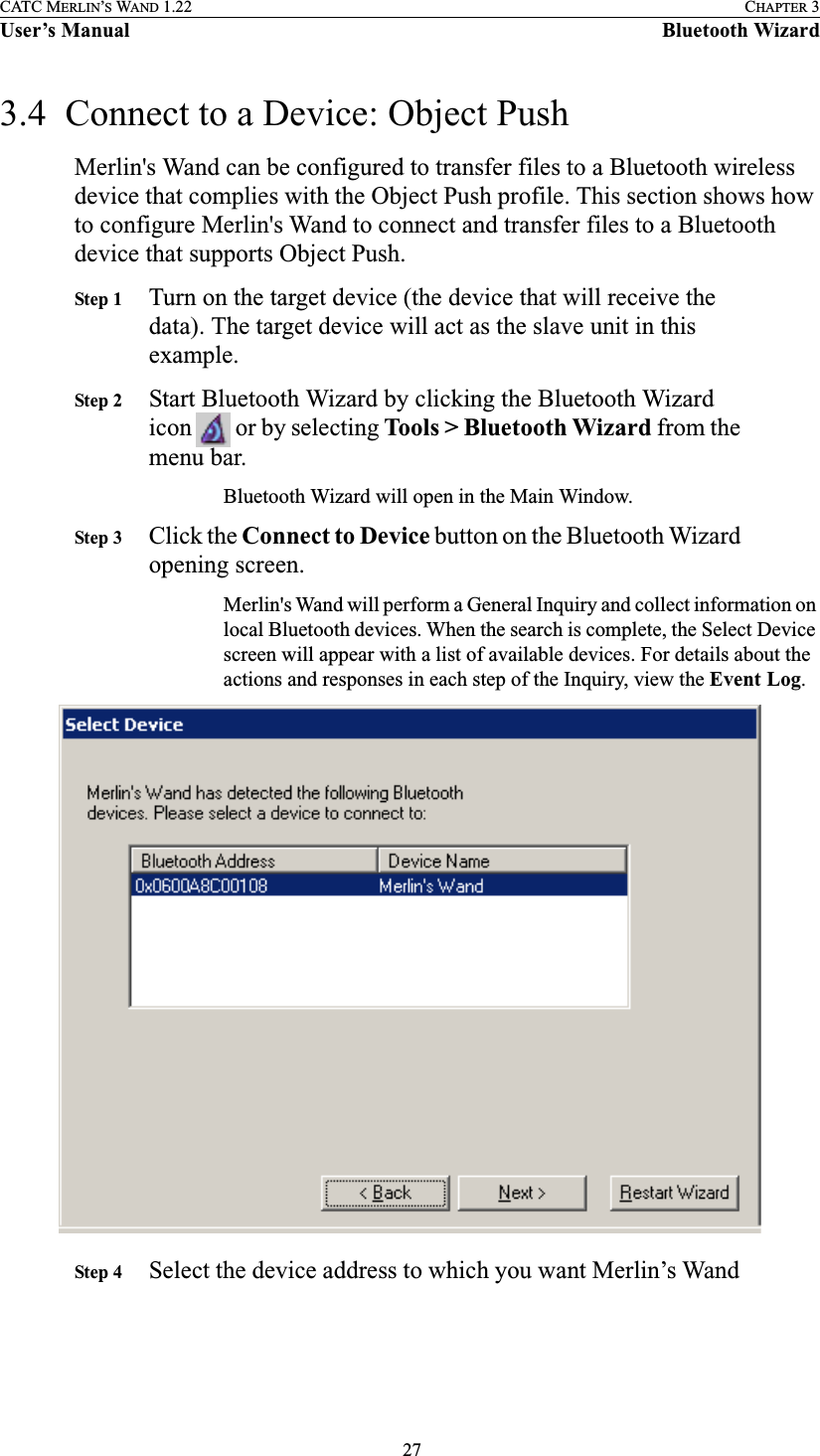  27CATC MERLIN’S WAND 1.22 CHAPTER 3User’s Manual Bluetooth Wizard3.4  Connect to a Device: Object Push Merlin&apos;s Wand can be configured to transfer files to a Bluetooth wireless device that complies with the Object Push profile. This section shows how to configure Merlin&apos;s Wand to connect and transfer files to a Bluetooth device that supports Object Push. Step 1 Turn on the target device (the device that will receive the data). The target device will act as the slave unit in this example.Step 2 Start Bluetooth Wizard by clicking the Bluetooth Wizard icon   or by selecting Tools &gt; Bluetooth Wizard from the menu bar.Bluetooth Wizard will open in the Main Window.Step 3 Click the Connect to Device button on the Bluetooth Wizard opening screen.Merlin&apos;s Wand will perform a General Inquiry and collect information on local Bluetooth devices. When the search is complete, the Select Device screen will appear with a list of available devices. For details about the actions and responses in each step of the Inquiry, view the Event Log.Step 4 Select the device address to which you want Merlin’s Wand 