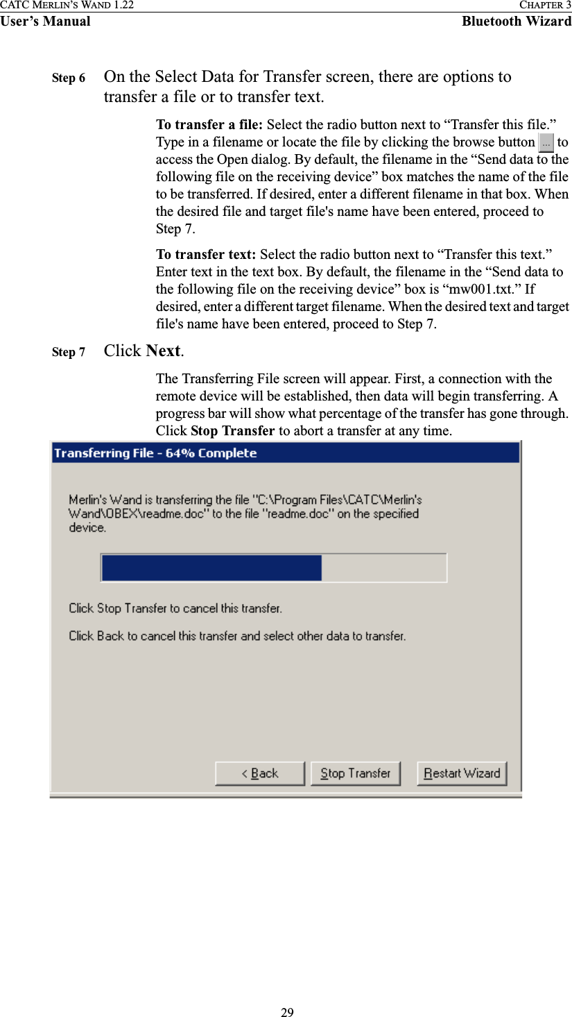  29CATC MERLIN’S WAND 1.22 CHAPTER 3User’s Manual Bluetooth WizardStep 6 On the Select Data for Transfer screen, there are options to transfer a file or to transfer text.To transfer a file: Select the radio button next to “Transfer this file.” Type in a filename or locate the file by clicking the browse button   to access the Open dialog. By default, the filename in the “Send data to the following file on the receiving device” box matches the name of the file to be transferred. If desired, enter a different filename in that box. When the desired file and target file&apos;s name have been entered, proceed to Step 7.To transfer text: Select the radio button next to “Transfer this text.” Enter text in the text box. By default, the filename in the “Send data to the following file on the receiving device” box is “mw001.txt.” If desired, enter a different target filename. When the desired text and target file&apos;s name have been entered, proceed to Step 7.Step 7 Click Next.The Transferring File screen will appear. First, a connection with the remote device will be established, then data will begin transferring. A progress bar will show what percentage of the transfer has gone through. Click Stop Transfer to abort a transfer at any time.