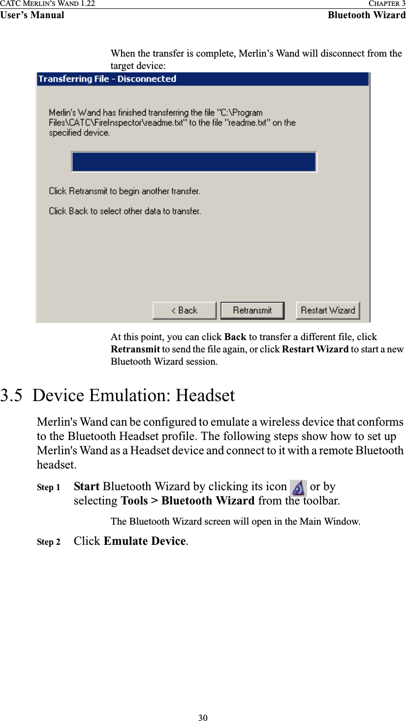 30CATC MERLIN’S WAND 1.22 CHAPTER 3User’s Manual Bluetooth WizardWhen the transfer is complete, Merlin’s Wand will disconnect from the target device:At this point, you can click Back to transfer a different file, click Retransmit to send the file again, or click Restart Wizard to start a new Bluetooth Wizard session.3.5  Device Emulation: HeadsetMerlin&apos;s Wand can be configured to emulate a wireless device that conforms to the Bluetooth Headset profile. The following steps show how to set up Merlin&apos;s Wand as a Headset device and connect to it with a remote Bluetooth headset.Step 1 Start Bluetooth Wizard by clicking its icon   or by selecting Tools &gt; Bluetooth Wizard from the toolbar.The Bluetooth Wizard screen will open in the Main Window.Step 2 Click Emulate Device.