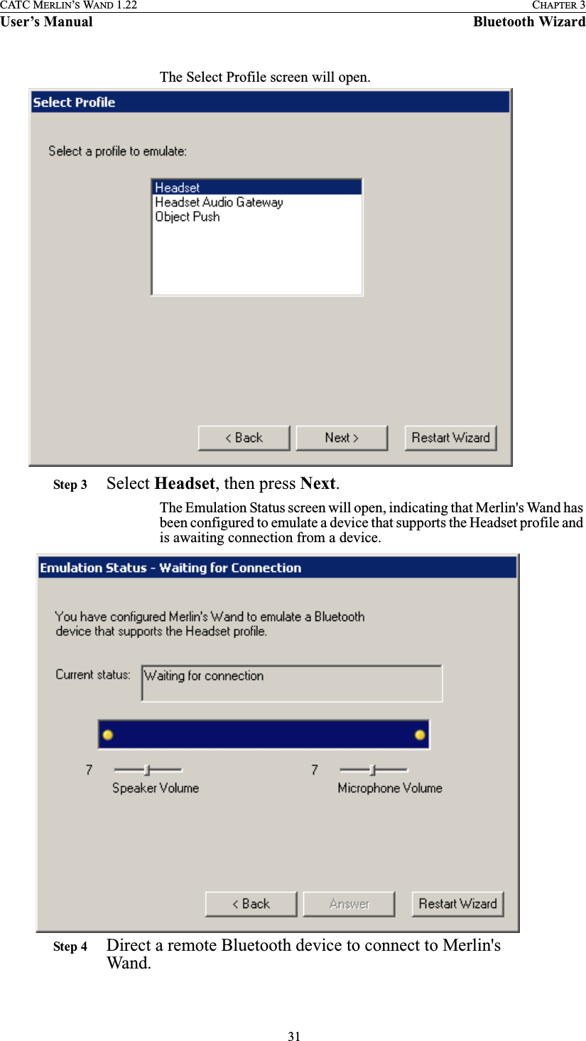  31CATC MERLIN’S WAND 1.22 CHAPTER 3User’s Manual Bluetooth WizardThe Select Profile screen will open.Step 3 Select Headset, then press Next.The Emulation Status screen will open, indicating that Merlin&apos;s Wand has been configured to emulate a device that supports the Headset profile and is awaiting connection from a device. Step 4 Direct a remote Bluetooth device to connect to Merlin&apos;s Wand.