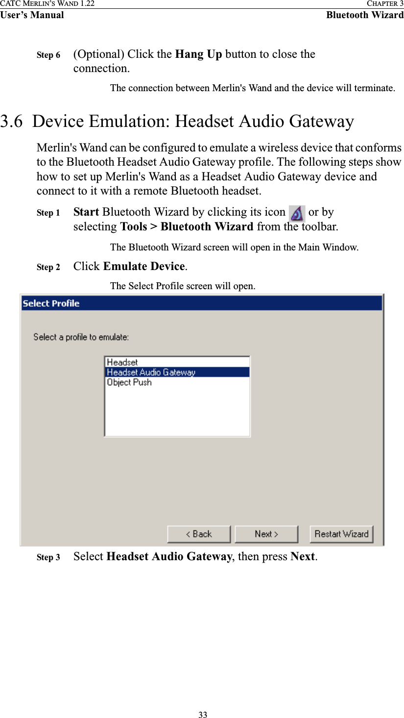  33CATC MERLIN’S WAND 1.22 CHAPTER 3User’s Manual Bluetooth WizardStep 6 (Optional) Click the Hang Up button to close the connection.The connection between Merlin&apos;s Wand and the device will terminate.3.6  Device Emulation: Headset Audio GatewayMerlin&apos;s Wand can be configured to emulate a wireless device that conforms to the Bluetooth Headset Audio Gateway profile. The following steps show how to set up Merlin&apos;s Wand as a Headset Audio Gateway device and connect to it with a remote Bluetooth headset.Step 1 Start Bluetooth Wizard by clicking its icon   or by selecting Tools &gt; Bluetooth Wizard from the toolbar.The Bluetooth Wizard screen will open in the Main Window.Step 2 Click Emulate Device.The Select Profile screen will open.Step 3 Select Headset Audio Gateway, then press Next.