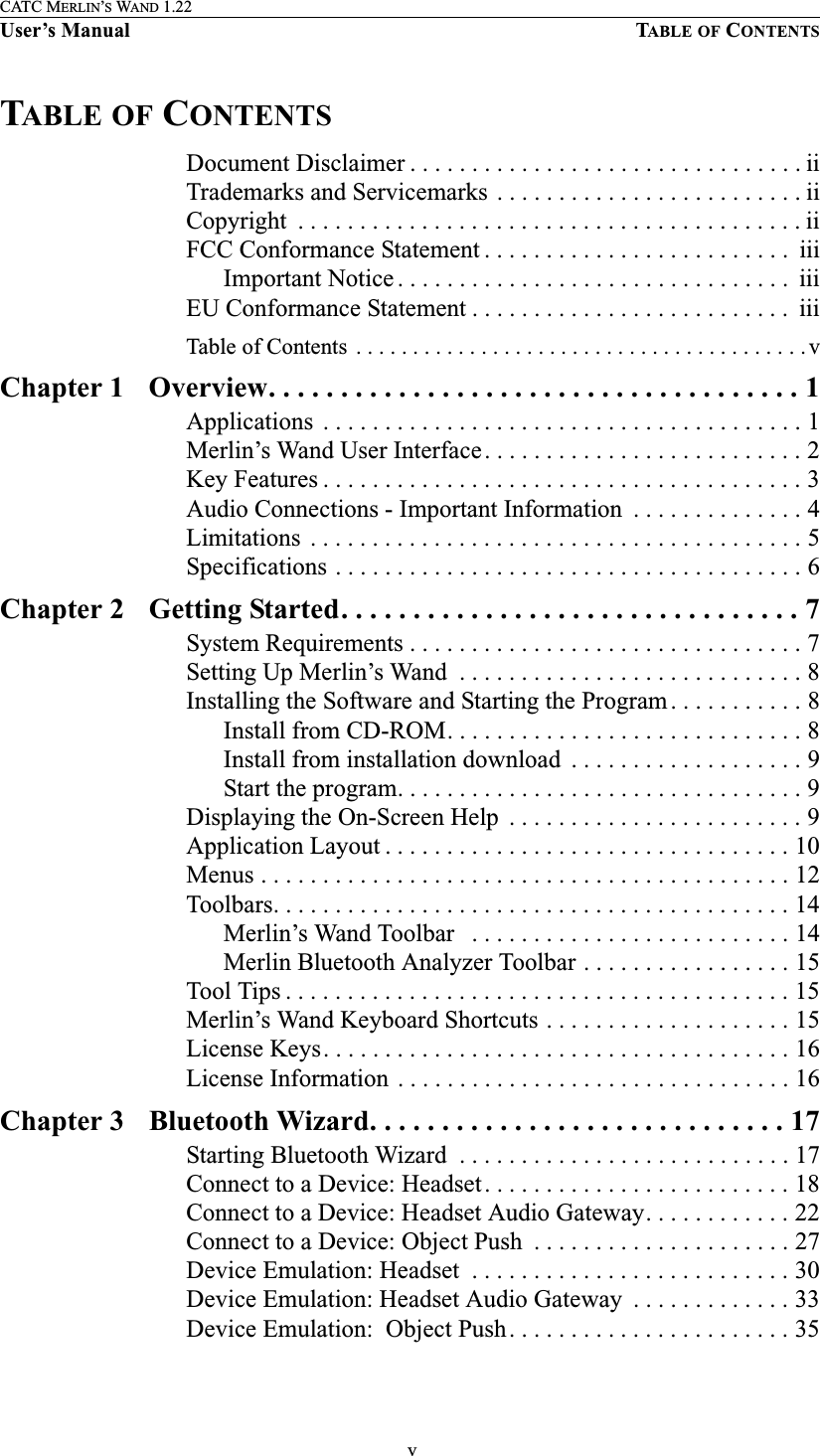  vCATC MERLIN’S WAND 1.22User’s Manual TABLE OF CONTENTSTABLE OF CONTENTSDocument Disclaimer . . . . . . . . . . . . . . . . . . . . . . . . . . . . . . . . iiTrademarks and Servicemarks  . . . . . . . . . . . . . . . . . . . . . . . . . iiCopyright  . . . . . . . . . . . . . . . . . . . . . . . . . . . . . . . . . . . . . . . . . iiFCC Conformance Statement . . . . . . . . . . . . . . . . . . . . . . . . .  iiiImportant Notice . . . . . . . . . . . . . . . . . . . . . . . . . . . . . . . .  iiiEU Conformance Statement . . . . . . . . . . . . . . . . . . . . . . . . . .  iiiTable of Contents  . . . . . . . . . . . . . . . . . . . . . . . . . . . . . . . . . . . . . . . . vChapter 1 Overview. . . . . . . . . . . . . . . . . . . . . . . . . . . . . . . . . . . . . 1Applications  . . . . . . . . . . . . . . . . . . . . . . . . . . . . . . . . . . . . . . . 1Merlin’s Wand User Interface. . . . . . . . . . . . . . . . . . . . . . . . . . 2Key Features . . . . . . . . . . . . . . . . . . . . . . . . . . . . . . . . . . . . . . . 3Audio Connections - Important Information  . . . . . . . . . . . . . . 4Limitations  . . . . . . . . . . . . . . . . . . . . . . . . . . . . . . . . . . . . . . . . 5Specifications . . . . . . . . . . . . . . . . . . . . . . . . . . . . . . . . . . . . . . 6Chapter 2 Getting Started. . . . . . . . . . . . . . . . . . . . . . . . . . . . . . . . 7System Requirements . . . . . . . . . . . . . . . . . . . . . . . . . . . . . . . . 7Setting Up Merlin’s Wand  . . . . . . . . . . . . . . . . . . . . . . . . . . . . 8Installing the Software and Starting the Program . . . . . . . . . . . 8Install from CD-ROM. . . . . . . . . . . . . . . . . . . . . . . . . . . . . 8Install from installation download  . . . . . . . . . . . . . . . . . . . 9Start the program. . . . . . . . . . . . . . . . . . . . . . . . . . . . . . . . . 9Displaying the On-Screen Help  . . . . . . . . . . . . . . . . . . . . . . . . 9Application Layout . . . . . . . . . . . . . . . . . . . . . . . . . . . . . . . . . 10Menus . . . . . . . . . . . . . . . . . . . . . . . . . . . . . . . . . . . . . . . . . . . 12Toolbars. . . . . . . . . . . . . . . . . . . . . . . . . . . . . . . . . . . . . . . . . . 14Merlin’s Wand Toolbar   . . . . . . . . . . . . . . . . . . . . . . . . . . 14Merlin Bluetooth Analyzer Toolbar . . . . . . . . . . . . . . . . . 15Tool Tips . . . . . . . . . . . . . . . . . . . . . . . . . . . . . . . . . . . . . . . . . 15Merlin’s Wand Keyboard Shortcuts . . . . . . . . . . . . . . . . . . . . 15License Keys. . . . . . . . . . . . . . . . . . . . . . . . . . . . . . . . . . . . . . 16License Information  . . . . . . . . . . . . . . . . . . . . . . . . . . . . . . . . 16Chapter 3 Bluetooth Wizard. . . . . . . . . . . . . . . . . . . . . . . . . . . . . 17Starting Bluetooth Wizard  . . . . . . . . . . . . . . . . . . . . . . . . . . . 17Connect to a Device: Headset. . . . . . . . . . . . . . . . . . . . . . . . . 18Connect to a Device: Headset Audio Gateway. . . . . . . . . . . . 22Connect to a Device: Object Push  . . . . . . . . . . . . . . . . . . . . . 27Device Emulation: Headset  . . . . . . . . . . . . . . . . . . . . . . . . . . 30Device Emulation: Headset Audio Gateway  . . . . . . . . . . . . . 33Device Emulation:  Object Push. . . . . . . . . . . . . . . . . . . . . . . 35