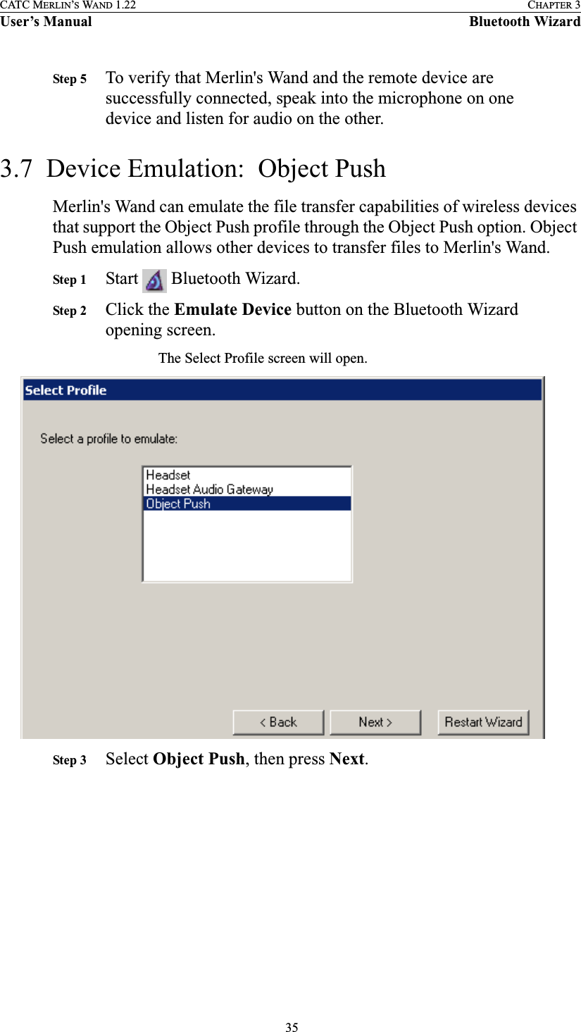  35CATC MERLIN’S WAND 1.22 CHAPTER 3User’s Manual Bluetooth WizardStep 5 To verify that Merlin&apos;s Wand and the remote device are successfully connected, speak into the microphone on one device and listen for audio on the other.3.7  Device Emulation:  Object PushMerlin&apos;s Wand can emulate the file transfer capabilities of wireless devices that support the Object Push profile through the Object Push option. Object Push emulation allows other devices to transfer files to Merlin&apos;s Wand. Step 1 Start   Bluetooth Wizard.Step 2 Click the Emulate Device button on the Bluetooth Wizard opening screen.The Select Profile screen will open.Step 3 Select Object Push, then press Next.