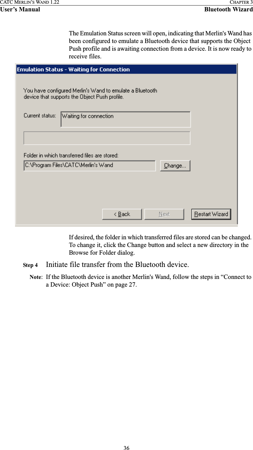 36CATC MERLIN’S WAND 1.22 CHAPTER 3User’s Manual Bluetooth WizardThe Emulation Status screen will open, indicating that Merlin&apos;s Wand has been configured to emulate a Bluetooth device that supports the Object Push profile and is awaiting connection from a device. It is now ready to receive files. If desired, the folder in which transferred files are stored can be changed. To change it, click the Change button and select a new directory in the Browse for Folder dialog.Step 4 Initiate file transfer from the Bluetooth device.Note: If the Bluetooth device is another Merlin&apos;s Wand, follow the steps in “Connect to a Device: Object Push” on page 27.