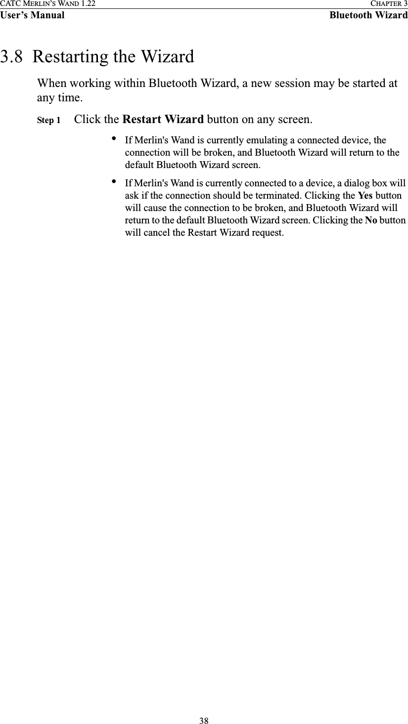 38CATC MERLIN’S WAND 1.22 CHAPTER 3User’s Manual Bluetooth Wizard3.8  Restarting the WizardWhen working within Bluetooth Wizard, a new session may be started at any time.Step 1 Click the Restart Wizard button on any screen.•If Merlin&apos;s Wand is currently emulating a connected device, the connection will be broken, and Bluetooth Wizard will return to the default Bluetooth Wizard screen.•If Merlin&apos;s Wand is currently connected to a device, a dialog box will ask if the connection should be terminated. Clicking the Ye s  button will cause the connection to be broken, and Bluetooth Wizard will return to the default Bluetooth Wizard screen. Clicking the No button will cancel the Restart Wizard request.