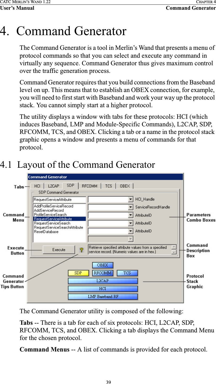  39CATC MERLIN’S WAND 1.22 CHAPTER 4User’s Manual Command Generator4.  Command GeneratorThe Command Generator is a tool in Merlin’s Wand that presents a menu of protocol commands so that you can select and execute any command in virtually any sequence. Command Generator thus gives maximum control over the traffic generation process. Command Generator requires that you build connections from the Baseband level on up. This means that to establish an OBEX connection, for example, you will need to first start with Baseband and work your way up the protocol stack. You cannot simply start at a higher protocol. The utility displays a window with tabs for these protocols: HCI (which induces Baseband, LMP and Module-Specific Commands), L2CAP, SDP, RFCOMM, TCS, and OBEX. Clicking a tab or a name in the protocol stack graphic opens a window and presents a menu of commands for that protocol.4.1  Layout of the Command GeneratorThe Command Generator utility is composed of the following:Tabs -- There is a tab for each of six protocols: HCI, L2CAP, SDP, RFCOMM, TCS, and OBEX. Clicking a tab displays the Command Menu for the chosen protocol.Command Menus -- A list of commands is provided for each protocol.