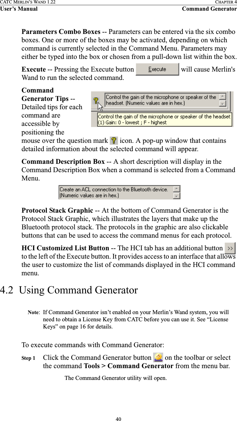 40CATC MERLIN’S WAND 1.22 CHAPTER 4User’s Manual Command GeneratorParameters Combo Boxes -- Parameters can be entered via the six combo boxes. One or more of the boxes may be activated, depending on which command is currently selected in the Command Menu. Parameters may either be typed into the box or chosen from a pull-down list within the box.Execute -- Pressing the Execute button   will cause Merlin&apos;s Wand to run the selected command.Command Generator Tips -- Detailed tips for each command are accessible by positioning the mouse over the question mark   icon. A pop-up window that contains detailed information about the selected command will appear.Command Description Box -- A short description will display in the Command Description Box when a command is selected from a Command Menu.Protocol Stack Graphic -- At the bottom of Command Generator is the Protocol Stack Graphic, which illustrates the layers that make up the Bluetooth protocol stack. The protocols in the graphic are also clickable buttons that can be used to access the command menus for each protocol.HCI Customized List Button -- The HCI tab has an additional button   to the left of the Execute button. It provides access to an interface that allows the user to customize the list of commands displayed in the HCI command menu.4.2  Using Command GeneratorNote: If Command Generator isn’t enabled on your Merlin’s Wand system, you will need to obtain a License Key from CATC before you can use it. See “License Keys” on page 16 for details. To execute commands with Command Generator:Step 1 Click the Command Generator button   on the toolbar or select the command Tools &gt; Command Generator from the menu bar.The Command Generator utility will open.  