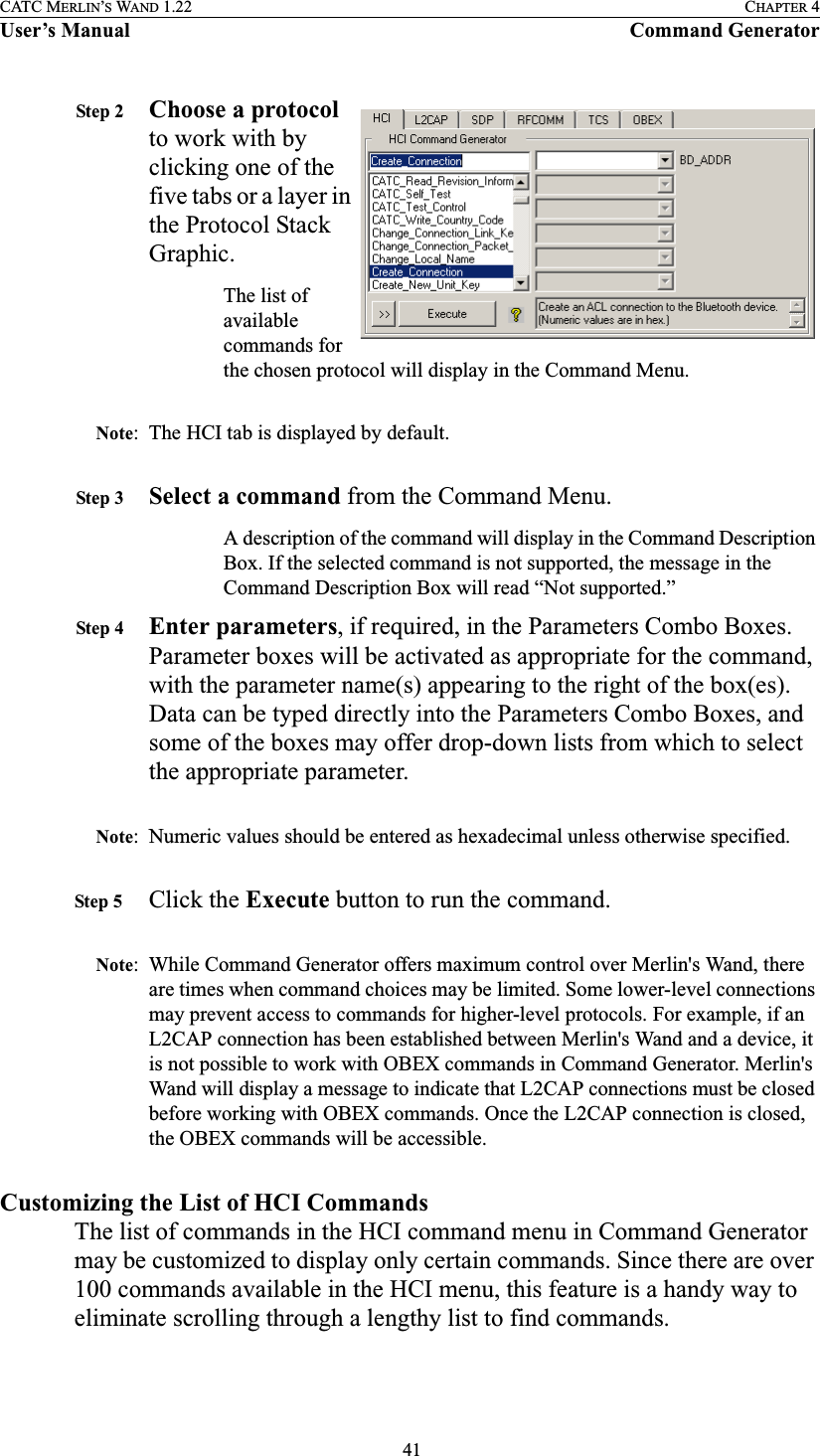  41CATC MERLIN’S WAND 1.22 CHAPTER 4User’s Manual Command GeneratorStep 2 Choose a protocol to work with by clicking one of the five tabs or a layer in the Protocol Stack Graphic.The list of available commands for the chosen protocol will display in the Command Menu. Note: The HCI tab is displayed by default.Step 3 Select a command from the Command Menu.A description of the command will display in the Command Description Box. If the selected command is not supported, the message in the Command Description Box will read “Not supported.”Step 4 Enter parameters, if required, in the Parameters Combo Boxes. Parameter boxes will be activated as appropriate for the command, with the parameter name(s) appearing to the right of the box(es). Data can be typed directly into the Parameters Combo Boxes, and some of the boxes may offer drop-down lists from which to select the appropriate parameter.Note: Numeric values should be entered as hexadecimal unless otherwise specified.Step 5 Click the Execute button to run the command.Note: While Command Generator offers maximum control over Merlin&apos;s Wand, there are times when command choices may be limited. Some lower-level connections may prevent access to commands for higher-level protocols. For example, if an L2CAP connection has been established between Merlin&apos;s Wand and a device, it is not possible to work with OBEX commands in Command Generator. Merlin&apos;s Wand will display a message to indicate that L2CAP connections must be closed before working with OBEX commands. Once the L2CAP connection is closed, the OBEX commands will be accessible.Customizing the List of HCI CommandsThe list of commands in the HCI command menu in Command Generator may be customized to display only certain commands. Since there are over 100 commands available in the HCI menu, this feature is a handy way to eliminate scrolling through a lengthy list to find commands.