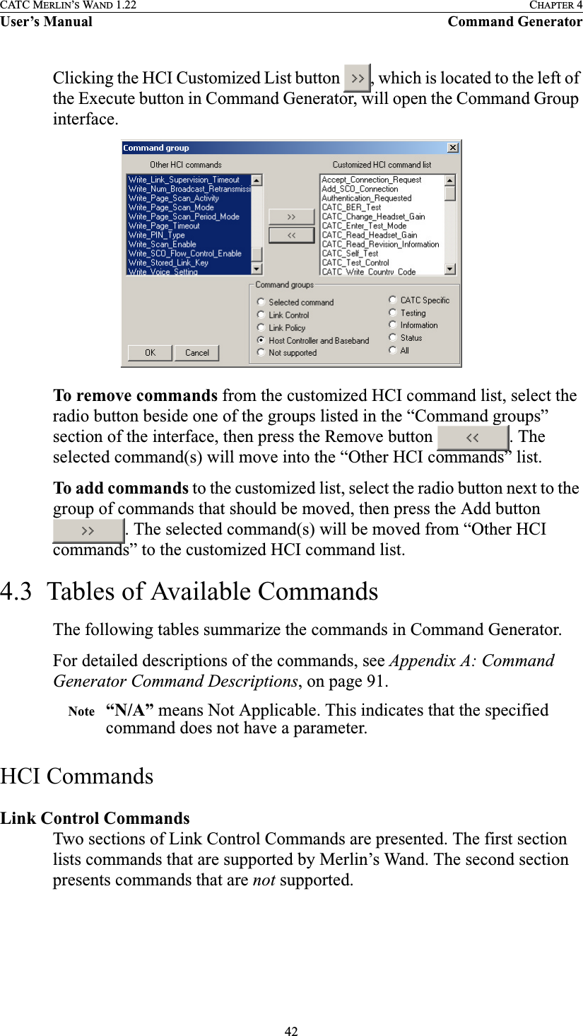 42CATC MERLIN’S WAND 1.22 CHAPTER 4User’s Manual Command GeneratorClicking the HCI Customized List button  , which is located to the left of the Execute button in Command Generator, will open the Command Group interface.To remove commands from the customized HCI command list, select the radio button beside one of the groups listed in the “Command groups” section of the interface, then press the Remove button  . The selected command(s) will move into the “Other HCI commands” list.To add commands to the customized list, select the radio button next to the group of commands that should be moved, then press the Add button . The selected command(s) will be moved from “Other HCI commands” to the customized HCI command list.4.3  Tables of Available CommandsThe following tables summarize the commands in Command Generator.For detailed descriptions of the commands, see Appendix A: Command Generator Command Descriptions, on page 91.Note “N/A” means Not Applicable. This indicates that the specified command does not have a parameter.HCI CommandsLink Control Commands Two sections of Link Control Commands are presented. The first section lists commands that are supported by Merlin’s Wand. The second section presents commands that are not supported.