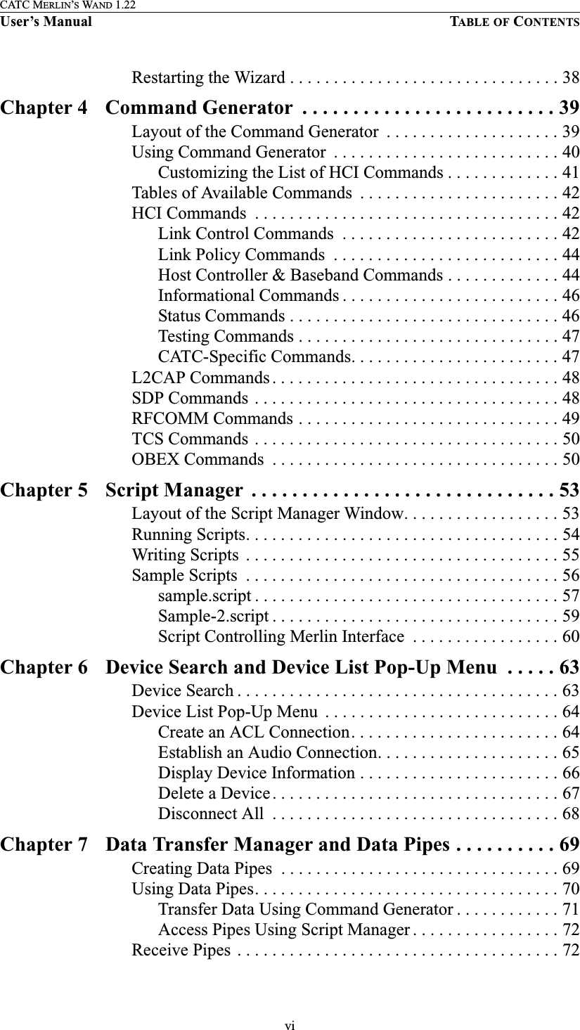 viCATC MERLIN’S WAND 1.22User’s Manual TABLE OF CONTENTSRestarting the Wizard . . . . . . . . . . . . . . . . . . . . . . . . . . . . . . . 38Chapter 4 Command Generator  . . . . . . . . . . . . . . . . . . . . . . . . . 39Layout of the Command Generator  . . . . . . . . . . . . . . . . . . . . 39Using Command Generator  . . . . . . . . . . . . . . . . . . . . . . . . . . 40Customizing the List of HCI Commands . . . . . . . . . . . . . 41Tables of Available Commands  . . . . . . . . . . . . . . . . . . . . . . . 42HCI Commands  . . . . . . . . . . . . . . . . . . . . . . . . . . . . . . . . . . . 42Link Control Commands  . . . . . . . . . . . . . . . . . . . . . . . . . 42Link Policy Commands  . . . . . . . . . . . . . . . . . . . . . . . . . . 44Host Controller &amp; Baseband Commands . . . . . . . . . . . . . 44Informational Commands . . . . . . . . . . . . . . . . . . . . . . . . . 46Status Commands . . . . . . . . . . . . . . . . . . . . . . . . . . . . . . . 46Testing Commands . . . . . . . . . . . . . . . . . . . . . . . . . . . . . . 47CATC-Specific Commands. . . . . . . . . . . . . . . . . . . . . . . . 47L2CAP Commands . . . . . . . . . . . . . . . . . . . . . . . . . . . . . . . . . 48SDP Commands . . . . . . . . . . . . . . . . . . . . . . . . . . . . . . . . . . . 48RFCOMM Commands . . . . . . . . . . . . . . . . . . . . . . . . . . . . . . 49TCS Commands . . . . . . . . . . . . . . . . . . . . . . . . . . . . . . . . . . . 50OBEX Commands  . . . . . . . . . . . . . . . . . . . . . . . . . . . . . . . . . 50Chapter 5 Script Manager  . . . . . . . . . . . . . . . . . . . . . . . . . . . . . . 53Layout of the Script Manager Window. . . . . . . . . . . . . . . . . . 53Running Scripts. . . . . . . . . . . . . . . . . . . . . . . . . . . . . . . . . . . . 54Writing Scripts  . . . . . . . . . . . . . . . . . . . . . . . . . . . . . . . . . . . . 55Sample Scripts  . . . . . . . . . . . . . . . . . . . . . . . . . . . . . . . . . . . . 56sample.script . . . . . . . . . . . . . . . . . . . . . . . . . . . . . . . . . . . 57Sample-2.script . . . . . . . . . . . . . . . . . . . . . . . . . . . . . . . . . 59Script Controlling Merlin Interface  . . . . . . . . . . . . . . . . . 60Chapter 6 Device Search and Device List Pop-Up Menu  . . . . . 63Device Search . . . . . . . . . . . . . . . . . . . . . . . . . . . . . . . . . . . . . 63Device List Pop-Up Menu  . . . . . . . . . . . . . . . . . . . . . . . . . . . 64Create an ACL Connection. . . . . . . . . . . . . . . . . . . . . . . . 64Establish an Audio Connection. . . . . . . . . . . . . . . . . . . . . 65Display Device Information . . . . . . . . . . . . . . . . . . . . . . . 66Delete a Device . . . . . . . . . . . . . . . . . . . . . . . . . . . . . . . . . 67Disconnect All  . . . . . . . . . . . . . . . . . . . . . . . . . . . . . . . . . 68Chapter 7 Data Transfer Manager and Data Pipes . . . . . . . . . . 69Creating Data Pipes  . . . . . . . . . . . . . . . . . . . . . . . . . . . . . . . . 69Using Data Pipes. . . . . . . . . . . . . . . . . . . . . . . . . . . . . . . . . . . 70Transfer Data Using Command Generator . . . . . . . . . . . . 71Access Pipes Using Script Manager . . . . . . . . . . . . . . . . . 72Receive Pipes . . . . . . . . . . . . . . . . . . . . . . . . . . . . . . . . . . . . . 72