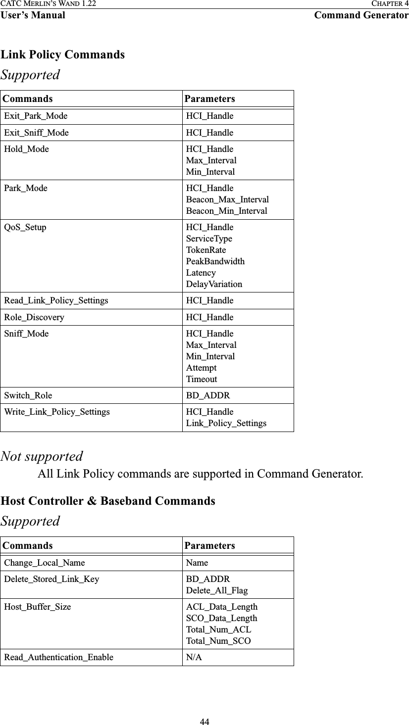 44CATC MERLIN’S WAND 1.22 CHAPTER 4User’s Manual Command GeneratorLink Policy CommandsSupportedNot supportedAll Link Policy commands are supported in Command Generator.Host Controller &amp; Baseband CommandsSupportedCommands ParametersExit_Park_Mode HCI_HandleExit_Sniff_Mode HCI_HandleHold_Mode HCI_HandleMax_IntervalMin_IntervalPark_Mode HCI_HandleBeacon_Max_IntervalBeacon_Min_IntervalQoS_Setup HCI_HandleServiceTypeTokenRatePeakBandwidthLatencyDelayVariationRead_Link_Policy_Settings HCI_HandleRole_Discovery HCI_HandleSniff_Mode HCI_HandleMax_IntervalMin_IntervalAttemptTimeoutSwitch_Role BD_ADDRWrite_Link_Policy_Settings HCI_HandleLink_Policy_SettingsCommands ParametersChange_Local_Name NameDelete_Stored_Link_Key BD_ADDRDelete_All_FlagHost_Buffer_Size ACL_Data_LengthSCO_Data_LengthTotal_Num_ACLTotal_Num_SCORead_Authentication_Enable N/A