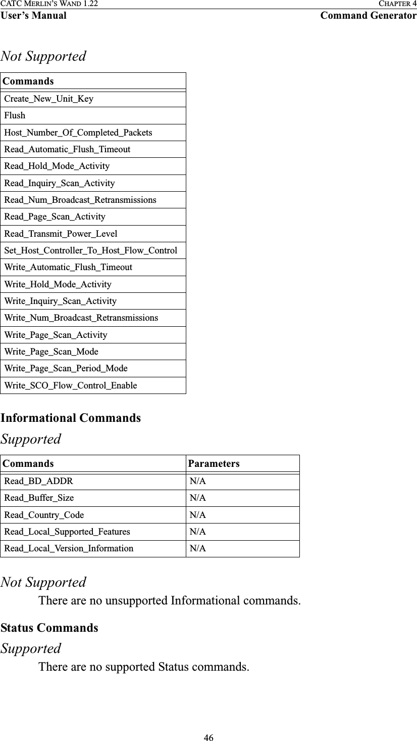 46CATC MERLIN’S WAND 1.22 CHAPTER 4User’s Manual Command GeneratorNot SupportedInformational CommandsSupportedNot SupportedThere are no unsupported Informational commands.Status CommandsSupportedThere are no supported Status commands.CommandsCreate_New_Unit_KeyFlushHost_Number_Of_Completed_PacketsRead_Automatic_Flush_TimeoutRead_Hold_Mode_ActivityRead_Inquiry_Scan_ActivityRead_Num_Broadcast_RetransmissionsRead_Page_Scan_ActivityRead_Transmit_Power_LevelSet_Host_Controller_To_Host_Flow_ControlWrite_Automatic_Flush_TimeoutWrite_Hold_Mode_ActivityWrite_Inquiry_Scan_ActivityWrite_Num_Broadcast_RetransmissionsWrite_Page_Scan_ActivityWrite_Page_Scan_ModeWrite_Page_Scan_Period_ModeWrite_SCO_Flow_Control_EnableCommands ParametersRead_BD_ADDR N/ARead_Buffer_Size N/ARead_Country_Code N/ARead_Local_Supported_Features N/ARead_Local_Version_Information N/A