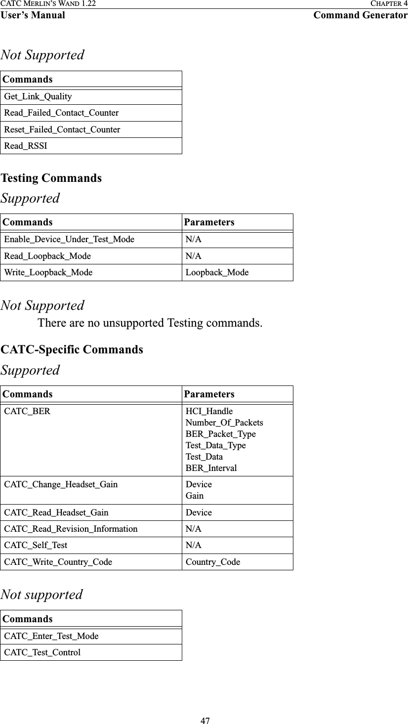  47CATC MERLIN’S WAND 1.22 CHAPTER 4User’s Manual Command GeneratorNot SupportedTesting CommandsSupportedNot SupportedThere are no unsupported Testing commands.CATC-Specific CommandsSupportedNot supportedCommandsGet_Link_QualityRead_Failed_Contact_CounterReset_Failed_Contact_CounterRead_RSSICommands ParametersEnable_Device_Under_Test_Mode N/ARead_Loopback_Mode N/AWrite_Loopback_Mode Loopback_ModeCommands ParametersCATC_BER HCI_HandleNumber_Of_PacketsBER_Packet_TypeTest_Data_TypeTest_DataBER_IntervalCATC_Change_Headset_Gain DeviceGainCATC_Read_Headset_Gain DeviceCATC_Read_Revision_Information N/ACATC_Self_Test N/ACATC_Write_Country_Code Country_CodeCommandsCATC_Enter_Test_ModeCATC_Test_Control
