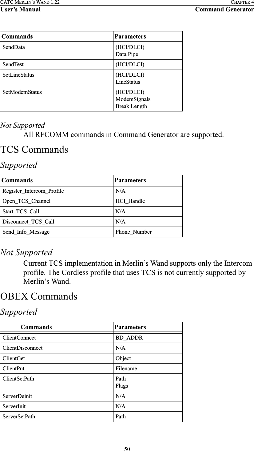50CATC MERLIN’S WAND 1.22 CHAPTER 4User’s Manual Command GeneratorNot SupportedAll RFCOMM commands in Command Generator are supported.TCS CommandsSupportedNot SupportedCurrent TCS implementation in Merlin’s Wand supports only the Intercom profile. The Cordless profile that uses TCS is not currently supported by Merlin’s Wand.OBEX CommandsSupportedSendData (HCI/DLCI)Data PipeSendTest (HCI/DLCI)SetLineStatus (HCI/DLCI)LineStatusSetModemStatus (HCI/DLCI)ModemSignalsBreak LengthCommands ParametersRegister_Intercom_Profile N/AOpen_TCS_Channel HCI_HandleStart_TCS_Call N/ADisconnect_TCS_Call N/ASend_Info_Message Phone_Number            Commands ParametersClientConnect BD_ADDRClientDisconnect N/AClientGet ObjectClientPut FilenameClientSetPath PathFlagsServerDeinit N/AServerInit N/AServerSetPath PathCommands Parameters