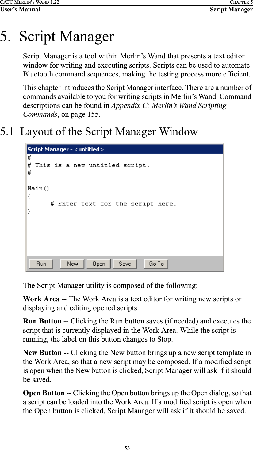  53CATC MERLIN’S WAND 1.22 CHAPTER 5User’s Manual Script Manager5.  Script ManagerScript Manager is a tool within Merlin’s Wand that presents a text editor window for writing and executing scripts. Scripts can be used to automate Bluetooth command sequences, making the testing process more efficient.This chapter introduces the Script Manager interface. There are a number of commands available to you for writing scripts in Merlin’s Wand. Command descriptions can be found in Appendix C: Merlin’s Wand Scripting Commands, on page 155. 5.1  Layout of the Script Manager WindowThe Script Manager utility is composed of the following:Work Area -- The Work Area is a text editor for writing new scripts or displaying and editing opened scripts.Run Button -- Clicking the Run button saves (if needed) and executes the script that is currently displayed in the Work Area. While the script is running, the label on this button changes to Stop.New Button -- Clicking the New button brings up a new script template in the Work Area, so that a new script may be composed. If a modified script is open when the New button is clicked, Script Manager will ask if it should be saved.Open Button -- Clicking the Open button brings up the Open dialog, so that a script can be loaded into the Work Area. If a modified script is open when the Open button is clicked, Script Manager will ask if it should be saved.