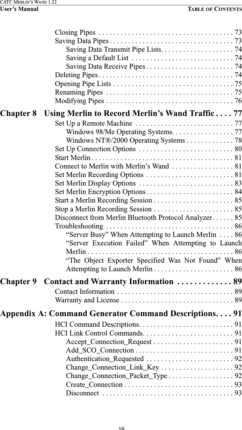  viiCATC MERLIN’S WAND 1.22User’s Manual TABLE OF CONTENTSClosing Pipes  . . . . . . . . . . . . . . . . . . . . . . . . . . . . . . . . . . . . . 73Saving Data Pipes . . . . . . . . . . . . . . . . . . . . . . . . . . . . . . . . . . 73Saving Data Transmit Pipe Lists. . . . . . . . . . . . . . . . . . . . 74Saving a Default List  . . . . . . . . . . . . . . . . . . . . . . . . . . . . 74Saving Data Receive Pipes . . . . . . . . . . . . . . . . . . . . . . . . 74Deleting Pipes . . . . . . . . . . . . . . . . . . . . . . . . . . . . . . . . . . . . . 74Opening Pipe Lists . . . . . . . . . . . . . . . . . . . . . . . . . . . . . . . . . 75Renaming Pipes  . . . . . . . . . . . . . . . . . . . . . . . . . . . . . . . . . . . 75Modifying Pipes . . . . . . . . . . . . . . . . . . . . . . . . . . . . . . . . . . . 76Chapter 8 Using Merlin to Record Merlin’s Wand Traffic . . . . 77Set Up a Remote Machine  . . . . . . . . . . . . . . . . . . . . . . . . . . . 77Windows 98/Me Operating Systems. . . . . . . . . . . . . . . . . 77Windows NT®/2000 Operating Systems . . . . . . . . . . . . . 78Set Up Connection Options  . . . . . . . . . . . . . . . . . . . . . . . . . . 80Start Merlin . . . . . . . . . . . . . . . . . . . . . . . . . . . . . . . . . . . . . . . 81Connect to Merlin with Merlin’s Wand  . . . . . . . . . . . . . . . . . 81Set Merlin Recording Options  . . . . . . . . . . . . . . . . . . . . . . . . 81Set Merlin Display Options  . . . . . . . . . . . . . . . . . . . . . . . . . . 83Set Merlin Encryption Options . . . . . . . . . . . . . . . . . . . . . . . . 84Start a Merlin Recording Session . . . . . . . . . . . . . . . . . . . . . . 85Stop a Merlin Recording Session . . . . . . . . . . . . . . . . . . . . . . 85Disconnect from Merlin Bluetooth Protocol Analyzer. . . . . . 85Troubleshooting  . . . . . . . . . . . . . . . . . . . . . . . . . . . . . . . . . . . 86“Server Busy” When Attempting to Launch Merlin  . . . . 86“Server  Execution  Failed”  When  Attempting  to  LaunchMerlin . . . . . . . . . . . . . . . . . . . . . . . . . . . . . . . . . . . . . . . . 86“The  Object  Exporter  Specified  Was  Not  Found”  WhenAttempting to Launch Merlin . . . . . . . . . . . . . . . . . . . . . . 86Chapter 9 Contact and Warranty Information  . . . . . . . . . . . . . 89Contact Information . . . . . . . . . . . . . . . . . . . . . . . . . . . . . . . . 89Warranty and License . . . . . . . . . . . . . . . . . . . . . . . . . . . . . . . 89Appendix A: Command Generator Command Descriptions. . . . 91HCI Command Descriptions. . . . . . . . . . . . . . . . . . . . . . . . . . 91HCI Link Control Commands. . . . . . . . . . . . . . . . . . . . . . . . . 91Accept_Connection_Request . . . . . . . . . . . . . . . . . . . . . . 91Add_SCO_Connection . . . . . . . . . . . . . . . . . . . . . . . . . . . 91Authentication_Requested  . . . . . . . . . . . . . . . . . . . . . . . . 92Change_Connection_Link_Key . . . . . . . . . . . . . . . . . . . . 92Change_Connection_Packet_Type . . . . . . . . . . . . . . . . . . 92Create_Connection . . . . . . . . . . . . . . . . . . . . . . . . . . . . . . 93Disconnect  . . . . . . . . . . . . . . . . . . . . . . . . . . . . . . . . . . . . 93