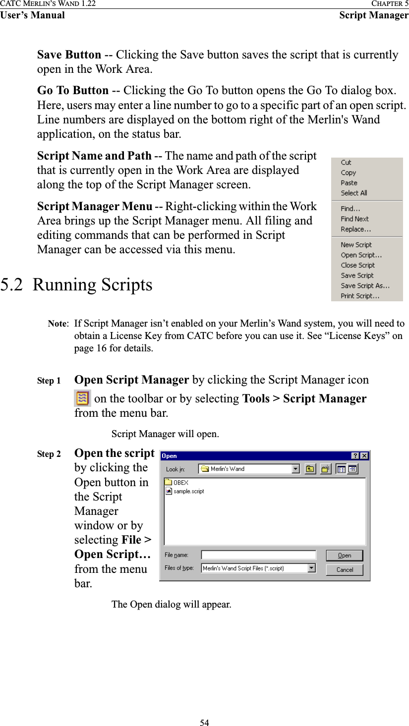 54CATC MERLIN’S WAND 1.22 CHAPTER 5User’s Manual Script ManagerSave Button -- Clicking the Save button saves the script that is currently open in the Work Area.Go To Button -- Clicking the Go To button opens the Go To dialog box. Here, users may enter a line number to go to a specific part of an open script. Line numbers are displayed on the bottom right of the Merlin&apos;s Wand application, on the status bar.Script Name and Path -- The name and path of the script that is currently open in the Work Area are displayed along the top of the Script Manager screen. Script Manager Menu -- Right-clicking within the Work Area brings up the Script Manager menu. All filing and editing commands that can be performed in Script Manager can be accessed via this menu.5.2  Running ScriptsNote: If Script Manager isn’t enabled on your Merlin’s Wand system, you will need to obtain a License Key from CATC before you can use it. See “License Keys” on page 16 for details.Step 1 Open Script Manager by clicking the Script Manager icon  on the toolbar or by selecting Tools &gt; Script Manager from the menu bar.Script Manager will open. Step 2 Open the script by clicking the Open button in the Script Manager window or by selecting File &gt; Open Script… from the menu bar.The Open dialog will appear.