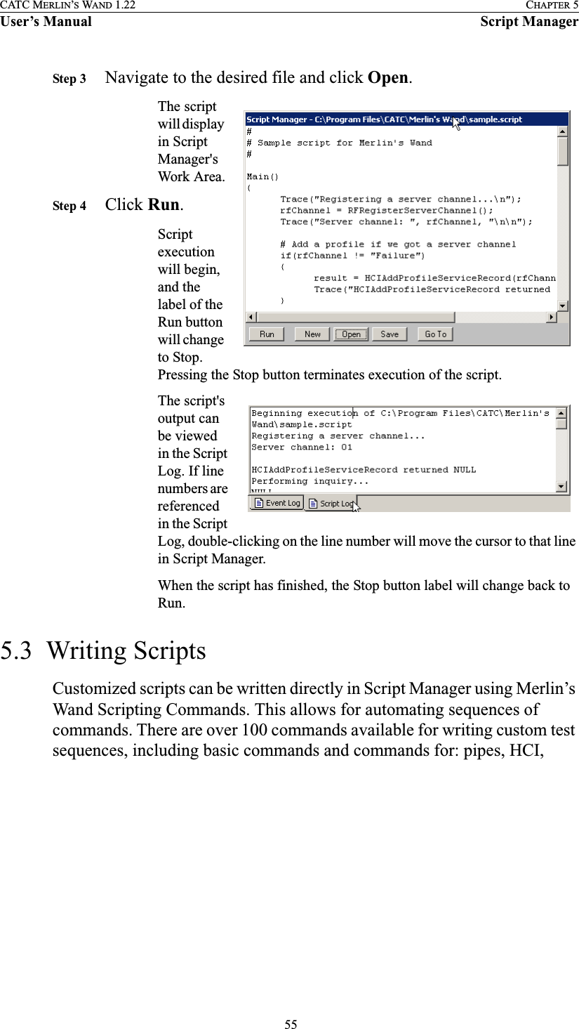  55CATC MERLIN’S WAND 1.22 CHAPTER 5User’s Manual Script ManagerStep 3 Navigate to the desired file and click Open.The script will display in Script Manager&apos;s Work Area.Step 4 Click Run.Script execution will begin, and the label of the Run button will change to Stop. Pressing the Stop button terminates execution of the script.The script&apos;s output can be viewed in the Script Log. If line numbers are referenced in the Script Log, double-clicking on the line number will move the cursor to that line in Script Manager.When the script has finished, the Stop button label will change back to Run.5.3  Writing ScriptsCustomized scripts can be written directly in Script Manager using Merlin’s Wand Scripting Commands. This allows for automating sequences of commands. There are over 100 commands available for writing custom test sequences, including basic commands and commands for: pipes, HCI, 