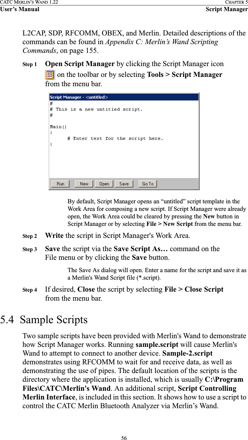 56CATC MERLIN’S WAND 1.22 CHAPTER 5User’s Manual Script ManagerL2CAP, SDP, RFCOMM, OBEX, and Merlin. Detailed descriptions of the commands can be found in Appendix C: Merlin’s Wand Scripting Commands, on page 155.Step 1 Open Script Manager by clicking the Script Manager icon  on the toolbar or by selecting Tools &gt; Script Manager from the menu bar.By default, Script Manager opens an “untitled” script template in the Work Area for composing a new script. If Script Manager were already open, the Work Area could be cleared by pressing the New button in Script Manager or by selecting File &gt; New Script from the menu bar.Step 2 Write the script in Script Manager&apos;s Work Area.Step 3 Save the script via the Save Script As… command on the File menu or by clicking the Save button.The Save As dialog will open. Enter a name for the script and save it as a Merlin&apos;s Wand Script file (*.script).Step 4 If desired, Close the script by selecting File &gt; Close Script from the menu bar.5.4  Sample ScriptsTwo sample scripts have been provided with Merlin&apos;s Wand to demonstrate how Script Manager works. Running sample.script will cause Merlin&apos;s Wand to attempt to connect to another device. Sample-2.script demonstrates using RFCOMM to wait for and receive data, as well as demonstrating the use of pipes. The default location of the scripts is the directory where the application is installed, which is usually C:\Program Files\CATC\Merlin&apos;s Wand. An additional script, Script Controlling Merlin Interface, is included in this section. It shows how to use a script to control the CATC Merlin Bluetooth Analyzer via Merlin’s Wand.