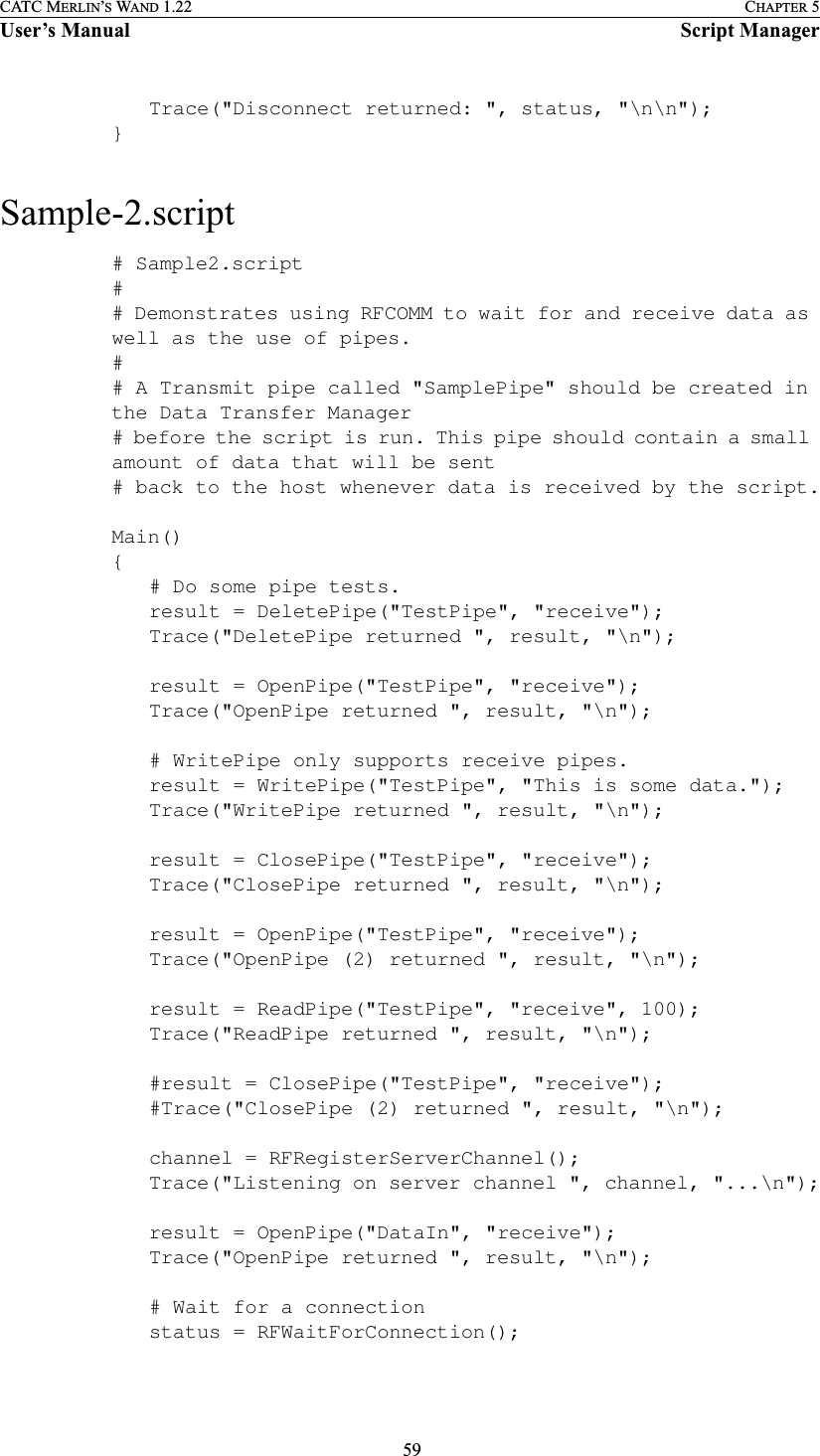  59CATC MERLIN’S WAND 1.22 CHAPTER 5User’s Manual Script ManagerTrace(&quot;Disconnect returned: &quot;, status, &quot;\n\n&quot;);}Sample-2.script# Sample2.script## Demonstrates using RFCOMM to wait for and receive data as well as the use of pipes.## A Transmit pipe called &quot;SamplePipe&quot; should be created in the Data Transfer Manager# before the script is run. This pipe should contain a small amount of data that will be sent # back to the host whenever data is received by the script.Main(){# Do some pipe tests.result = DeletePipe(&quot;TestPipe&quot;, &quot;receive&quot;);Trace(&quot;DeletePipe returned &quot;, result, &quot;\n&quot;);result = OpenPipe(&quot;TestPipe&quot;, &quot;receive&quot;);Trace(&quot;OpenPipe returned &quot;, result, &quot;\n&quot;);# WritePipe only supports receive pipes.result = WritePipe(&quot;TestPipe&quot;, &quot;This is some data.&quot;);Trace(&quot;WritePipe returned &quot;, result, &quot;\n&quot;);result = ClosePipe(&quot;TestPipe&quot;, &quot;receive&quot;);Trace(&quot;ClosePipe returned &quot;, result, &quot;\n&quot;);result = OpenPipe(&quot;TestPipe&quot;, &quot;receive&quot;);Trace(&quot;OpenPipe (2) returned &quot;, result, &quot;\n&quot;);result = ReadPipe(&quot;TestPipe&quot;, &quot;receive&quot;, 100);Trace(&quot;ReadPipe returned &quot;, result, &quot;\n&quot;);#result = ClosePipe(&quot;TestPipe&quot;, &quot;receive&quot;);#Trace(&quot;ClosePipe (2) returned &quot;, result, &quot;\n&quot;);channel = RFRegisterServerChannel();Trace(&quot;Listening on server channel &quot;, channel, &quot;...\n&quot;);result = OpenPipe(&quot;DataIn&quot;, &quot;receive&quot;);Trace(&quot;OpenPipe returned &quot;, result, &quot;\n&quot;);# Wait for a connectionstatus = RFWaitForConnection();